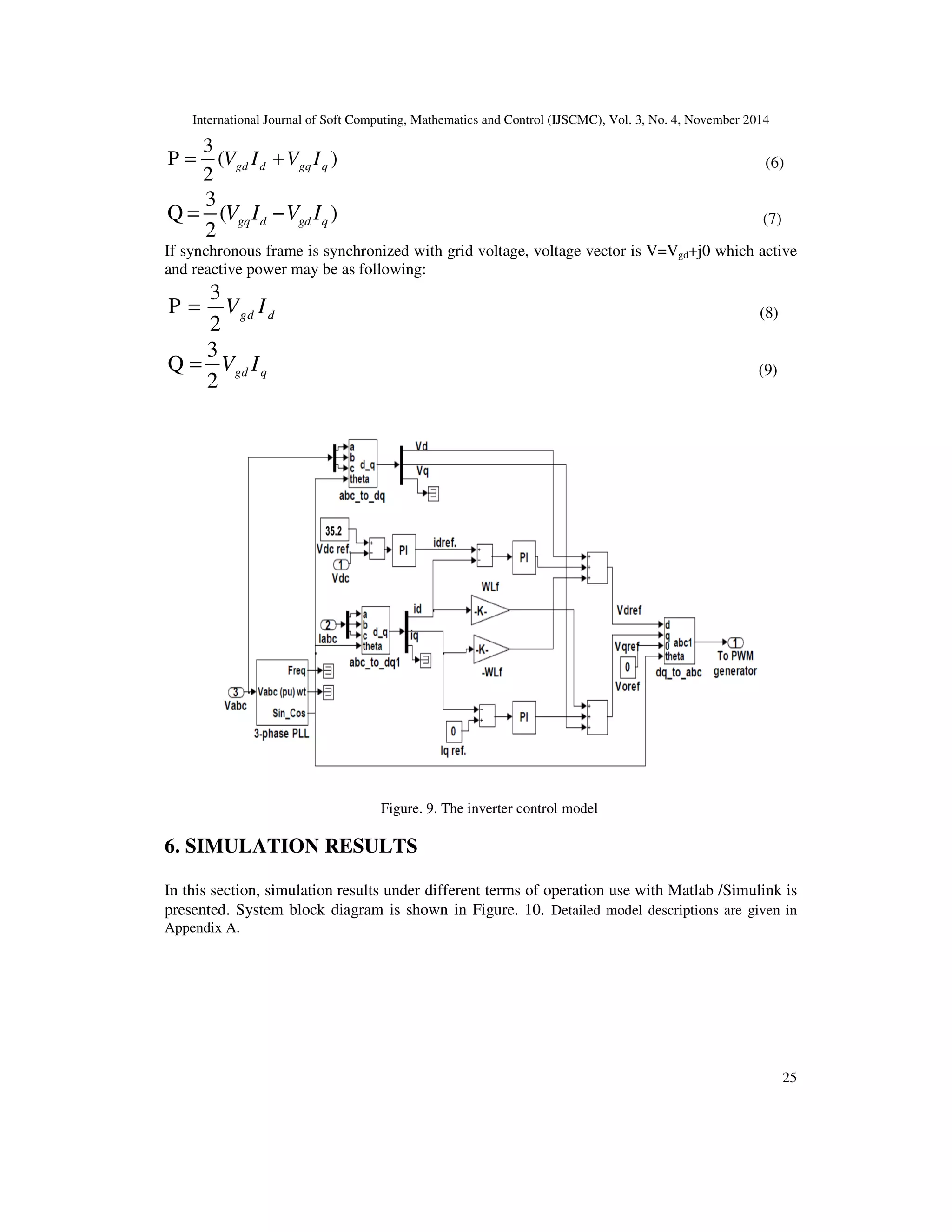 International Journal of Soft Computing, Mathematics and Control (IJSCMC), Vol. 3, No. 4, November 2014
25
3
P ( )
2
= +gd d gq qV I V I (6)
3
Q ( )
2
= −gq d gd qV I V I (7)
If synchronous frame is synchronized with grid voltage, voltage vector is V=Vgd+j0 which active
and reactive power may be as following:
3
P
2
= gd dV I (8)
3
Q
2
= gd qV I (9)
Figure. 9. The inverter control model
6. SIMULATION RESULTS
In this section, simulation results under different terms of operation use with Matlab /Simulink is
presented. System block diagram is shown in Figure. 10. Detailed model descriptions are given in
Appendix A.
 