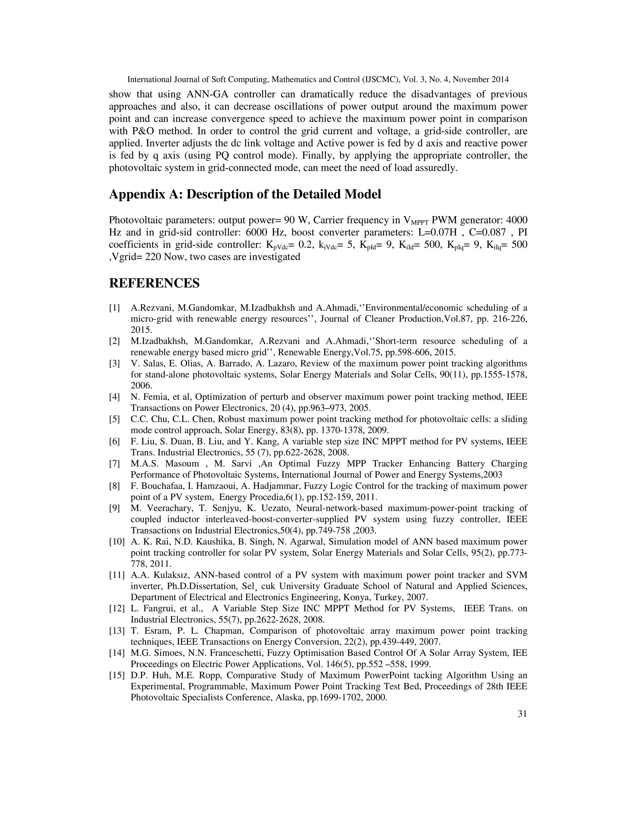 International Journal of Soft Computing, Mathematics and Control (IJSCMC), Vol. 3, No. 4, November 2014
31
show that using ANN-GA controller can dramatically reduce the disadvantages of previous
approaches and also, it can decrease oscillations of power output around the maximum power
point and can increase convergence speed to achieve the maximum power point in comparison
with P&O method. In order to control the grid current and voltage, a grid-side controller, are
applied. Inverter adjusts the dc link voltage and Active power is fed by d axis and reactive power
is fed by q axis (using PQ control mode). Finally, by applying the appropriate controller, the
photovoltaic system in grid-connected mode, can meet the need of load assuredly.
Appendix A: Description of the Detailed Model
Photovoltaic parameters: output power= 90 W, Carrier frequency in VMPPT PWM generator: 4000
Hz and in grid-sid controller: 6000 Hz, boost converter parameters: L=0.07H , C=0.087 , PI
coefficients in grid-side controller: KpVdc= 0.2, kiVdc= 5, KpId= 9, KiId= 500, KpIq= 9, KiIq= 500
,Vgrid= 220 Now, two cases are investigated
REFERENCES
[1] A.Rezvani, M.Gandomkar, M.Izadbakhsh and A.Ahmadi,‘’Environmental/economic scheduling of a
micro-grid with renewable energy resources’’, Journal of Cleaner Production,Vol.87, pp. 216-226,
2015.
[2] M.Izadbakhsh, M.Gandomkar, A.Rezvani and A.Ahmadi,‘’Short-term resource scheduling of a
renewable energy based micro grid’’, Renewable Energy,Vol.75, pp.598-606, 2015.
[3] V. Salas, E. Olias, A. Barrado, A. Lazaro, Review of the maximum power point tracking algorithms
for stand-alone photovoltaic systems, Solar Energy Materials and Solar Cells, 90(11), pp.1555-1578,
2006.
[4] N. Femia, et al, Optimization of perturb and observer maximum power point tracking method, IEEE
Transactions on Power Electronics, 20 (4), pp.963–973, 2005.
[5] C.C. Chu, C.L. Chen, Robust maximum power point tracking method for photovoltaic cells: a sliding
mode control approach, Solar Energy, 83(8), pp. 1370-1378, 2009.
[6] F. Liu, S. Duan, B. Liu, and Y. Kang, A variable step size INC MPPT method for PV systems, IEEE
Trans. Industrial Electronics, 55 (7), pp.622-2628, 2008.
[7] M.A.S. Masoum , M. Sarvi ,An Optimal Fuzzy MPP Tracker Enhancing Battery Charging
Performance of Photovoltaic Systems, International Journal of Power and Energy Systems,2003
[8] F. Bouchafaa, I. Hamzaoui, A. Hadjammar, Fuzzy Logic Control for the tracking of maximum power
point of a PV system, Energy Procedia,6(1), pp.152-159, 2011.
[9] M. Veerachary, T. Senjyu, K. Uezato, Neural-network-based maximum-power-point tracking of
coupled inductor interleaved-boost-converter-supplied PV system using fuzzy controller, IEEE
Transactions on Industrial Electronics,50(4), pp.749-758 ,2003.
[10] A. K. Rai, N.D. Kaushika, B. Singh, N. Agarwal, Simulation model of ANN based maximum power
point tracking controller for solar PV system, Solar Energy Materials and Solar Cells, 95(2), pp.773-
778, 2011.
[11] A.A. Kulaksız, ANN-based control of a PV system with maximum power point tracker and SVM
inverter, Ph.D.Dissertation, Sel¸ cuk University Graduate School of Natural and Applied Sciences,
Department of Electrical and Electronics Engineering, Konya, Turkey, 2007.
[12] L. Fangrui, et al., A Variable Step Size INC MPPT Method for PV Systems, IEEE Trans. on
Industrial Electronics, 55(7), pp.2622-2628, 2008.
[13] T. Esram, P. L. Chapman, Comparison of photovoltaic array maximum power point tracking
techniques, IEEE Transactions on Energy Conversion, 22(2), pp.439-449, 2007.
[14] M.G. Simoes, N.N. Franceschetti, Fuzzy Optimisation Based Control Of A Solar Array System, IEE
Proceedings on Electric Power Applications, Vol. 146(5), pp.552 –558, 1999.
[15] D.P. Huh, M.E. Ropp, Comparative Study of Maximum PowerPoint tacking Algorithm Using an
Experimental, Programmable, Maximum Power Point Tracking Test Bed, Proceedings of 28th IEEE
Photovoltaic Specialists Conference, Alaska, pp.1699-1702, 2000.
 