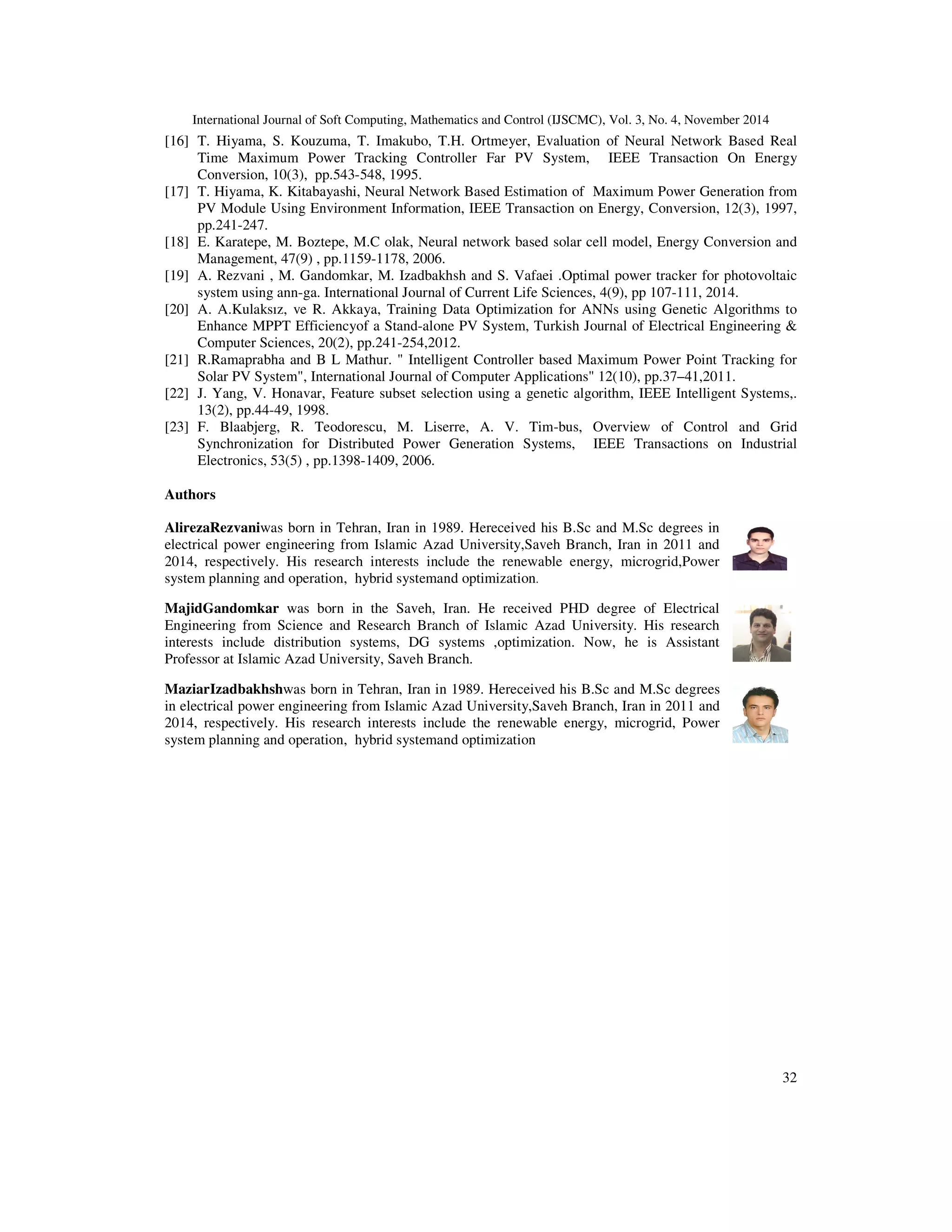 International Journal of Soft Computing, Mathematics and Control (IJSCMC), Vol. 3, No. 4, November 2014
32
[16] T. Hiyama, S. Kouzuma, T. Imakubo, T.H. Ortmeyer, Evaluation of Neural Network Based Real
Time Maximum Power Tracking Controller Far PV System, IEEE Transaction On Energy
Conversion, 10(3), pp.543-548, 1995.
[17] T. Hiyama, K. Kitabayashi, Neural Network Based Estimation of Maximum Power Generation from
PV Module Using Environment Information, IEEE Transaction on Energy, Conversion, 12(3), 1997,
pp.241-247.
[18] E. Karatepe, M. Boztepe, M.C olak, Neural network based solar cell model, Energy Conversion and
Management, 47(9) , pp.1159-1178, 2006.
[19] A. Rezvani , M. Gandomkar, M. Izadbakhsh and S. Vafaei .Optimal power tracker for photovoltaic
system using ann-ga. International Journal of Current Life Sciences, 4(9), pp 107-111, 2014.
[20] A. A.Kulaksız, ve R. Akkaya, Training Data Optimization for ANNs using Genetic Algorithms to
Enhance MPPT Efficiencyof a Stand-alone PV System, Turkish Journal of Electrical Engineering &
Computer Sciences, 20(2), pp.241-254,2012.
[21] R.Ramaprabha and B L Mathur. " Intelligent Controller based Maximum Power Point Tracking for
Solar PV System", International Journal of Computer Applications" 12(10), pp.37–41,2011.
[22] J. Yang, V. Honavar, Feature subset selection using a genetic algorithm, IEEE Intelligent Systems,.
13(2), pp.44-49, 1998.
[23] F. Blaabjerg, R. Teodorescu, M. Liserre, A. V. Tim-bus, Overview of Control and Grid
Synchronization for Distributed Power Generation Systems, IEEE Transactions on Industrial
Electronics, 53(5) , pp.1398-1409, 2006.
Authors
AlirezaRezvaniwas born in Tehran, Iran in 1989. Hereceived his B.Sc and M.Sc degrees in
electrical power engineering from Islamic Azad University,Saveh Branch, Iran in 2011 and
2014, respectively. His research interests include the renewable energy, microgrid,Power
system planning and operation, hybrid systemand optimization.
MajidGandomkar was born in the Saveh, Iran. He received PHD degree of Electrical
Engineering from Science and Research Branch of Islamic Azad University. His research
interests include distribution systems, DG systems ,optimization. Now, he is Assistant
Professor at Islamic Azad University, Saveh Branch.
MaziarIzadbakhshwas born in Tehran, Iran in 1989. Hereceived his B.Sc and M.Sc degrees
in electrical power engineering from Islamic Azad University,Saveh Branch, Iran in 2011 and
2014, respectively. His research interests include the renewable energy, microgrid, Power
system planning and operation, hybrid systemand optimization
 