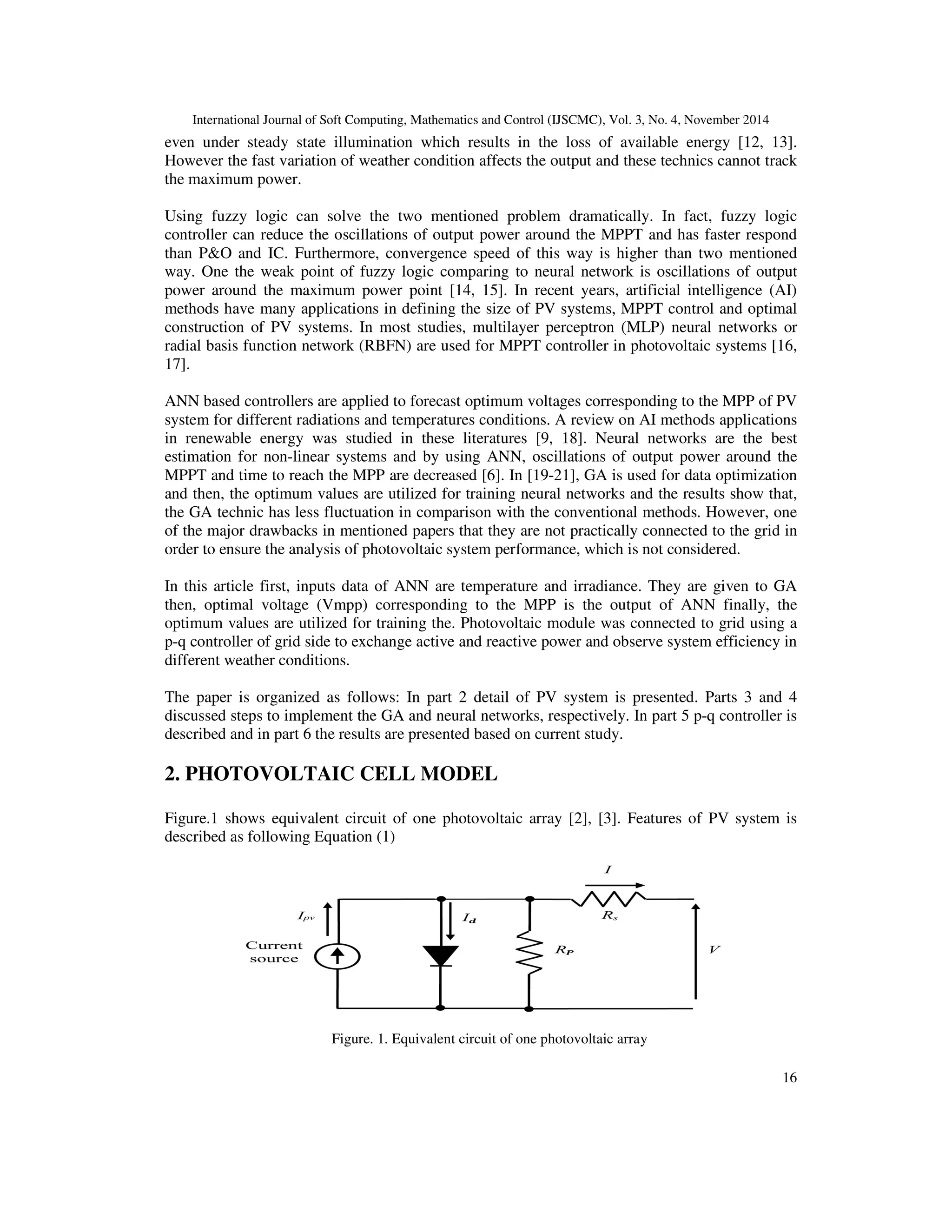 International Journal of Soft Computing, Mathematics and Control (IJSCMC), Vol. 3, No. 4, November 2014
16
even under steady state illumination which results in the loss of available energy [12, 13].
However the fast variation of weather condition affects the output and these technics cannot track
the maximum power.
Using fuzzy logic can solve the two mentioned problem dramatically. In fact, fuzzy logic
controller can reduce the oscillations of output power around the MPPT and has faster respond
than P&O and IC. Furthermore, convergence speed of this way is higher than two mentioned
way. One the weak point of fuzzy logic comparing to neural network is oscillations of output
power around the maximum power point [14, 15]. In recent years, artificial intelligence (AI)
methods have many applications in defining the size of PV systems, MPPT control and optimal
construction of PV systems. In most studies, multilayer perceptron (MLP) neural networks or
radial basis function network (RBFN) are used for MPPT controller in photovoltaic systems [16,
17].
ANN based controllers are applied to forecast optimum voltages corresponding to the MPP of PV
system for different radiations and temperatures conditions. A review on AI methods applications
in renewable energy was studied in these literatures [9, 18]. Neural networks are the best
estimation for non-linear systems and by using ANN, oscillations of output power around the
MPPT and time to reach the MPP are decreased [6]. In [19-21], GA is used for data optimization
and then, the optimum values are utilized for training neural networks and the results show that,
the GA technic has less fluctuation in comparison with the conventional methods. However, one
of the major drawbacks in mentioned papers that they are not practically connected to the grid in
order to ensure the analysis of photovoltaic system performance, which is not considered.
In this article first, inputs data of ANN are temperature and irradiance. They are given to GA
then, optimal voltage (Vmpp) corresponding to the MPP is the output of ANN finally, the
optimum values are utilized for training the. Photovoltaic module was connected to grid using a
p-q controller of grid side to exchange active and reactive power and observe system efficiency in
different weather conditions.
The paper is organized as follows: In part 2 detail of PV system is presented. Parts 3 and 4
discussed steps to implement the GA and neural networks, respectively. In part 5 p-q controller is
described and in part 6 the results are presented based on current study.
2. PHOTOVOLTAIC CELL MODEL
Figure.1 shows equivalent circuit of one photovoltaic array [2], [3]. Features of PV system is
described as following Equation (1)
Figure. 1. Equivalent circuit of one photovoltaic array
 
