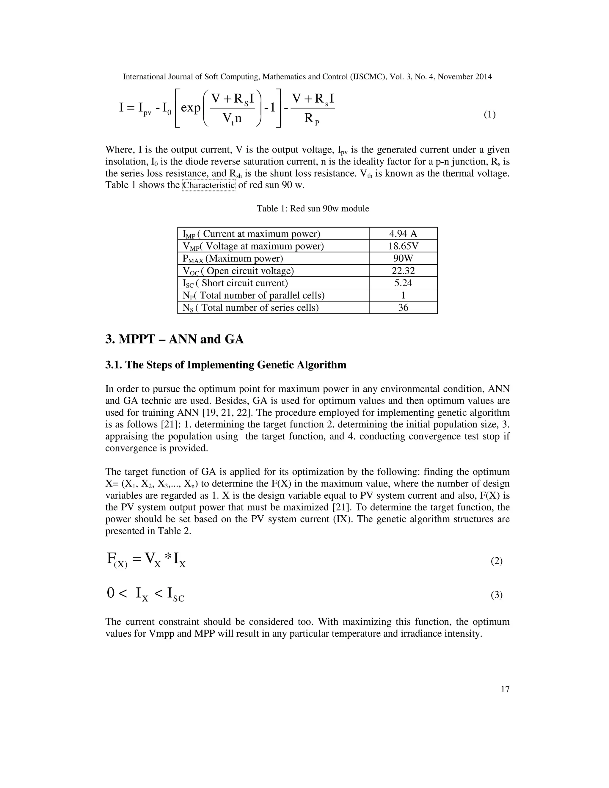 International Journal of Soft Computing, Mathematics and Control (IJSCMC), Vol. 3, No. 4, November 2014
17
S s
pv 0
t P
V R I V R I
I I - I exp -1 -
V n R
  + +
=   
   
(1)
Where, I is the output current, V is the output voltage, Ipv is the generated current under a given
insolation, I0 is the diode reverse saturation current, n is the ideality factor for a p-n junction, Rs is
the series loss resistance, and Rsh is the shunt loss resistance. Vth is known as the thermal voltage.
Table 1 shows the Characteristic of red sun 90 w.
Table 1: Red sun 90w module
3. MPPT – ANN and GA
3.1. The Steps of Implementing Genetic Algorithm
In order to pursue the optimum point for maximum power in any environmental condition, ANN
and GA technic are used. Besides, GA is used for optimum values and then optimum values are
used for training ANN [19, 21, 22]. The procedure employed for implementing genetic algorithm
is as follows [21]: 1. determining the target function 2. determining the initial population size, 3.
appraising the population using the target function, and 4. conducting convergence test stop if
convergence is provided.
The target function of GA is applied for its optimization by the following: finding the optimum
X= (X1, X2, X3,..., Xn) to determine the F(X) in the maximum value, where the number of design
variables are regarded as 1. X is the design variable equal to PV system current and also, F(X) is
the PV system output power that must be maximized [21]. To determine the target function, the
power should be set based on the PV system current (IX). The genetic algorithm structures are
presented in Table 2.
X(X) XF V *I= (2)
X SC0 I I< < (3)
The current constraint should be considered too. With maximizing this function, the optimum
values for Vmpp and MPP will result in any particular temperature and irradiance intensity.
IMP ( Current at maximum power) 4.94 A
VMP( Voltage at maximum power) 18.65V
PMAX (Maximum power) 90W
VOC ( Open circuit voltage) 22.32
ISC ( Short circuit current) 5.24
NP( Total number of parallel cells) 1
NS ( Total number of series cells) 36
 
