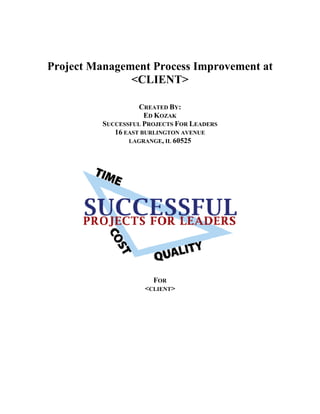 Project Management Process Improvement at
               <CLIENT>

                    CREATED BY:
                      ED KOZAK
          SUCCESSFUL PROJECTS FOR LEADERS
             16 EAST BURLINGTON AVENUE
                 LAGRANGE, IL 60525




                       FOR
                     <CLIENT>
 