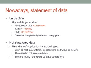 Nowadays, statement of dataLarge dataSome data generatorsFacebook photos +25TB/weekTwitter +7TB/dayFlickr +21GB/hourData size is repeatedly increased every yearNot structured dataNew kinds of applications are growing upSuch as Web 2.0, Enterprise applications and Cloud computingThey needed not structured dataThere are many no structured data generators
