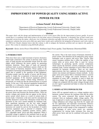 IJRET: International Journal of Research in Engineering and Technology eISSN: 2319-1163 | pISSN: 2321-7308
__________________________________________________________________________________________
Volume: 03 Issue: 04 | Apr-2014, Available @ http://www.ijret.org 470
IMPROVEMENT OF POWER QUALITY USING SERIES ACTIVE
POWER FILTER
Archana Patnaik1
, R.K.Sharma2
1
Department of Electrical Engineering, Lovely Professional University, Punjab, India
2
Department of Electrical Engineering, Lovely Professional University, Punjab, India
Abstract
This paper deals with the design and implementation of series active power filter for the improvement of power quality. In power
system there is a nonlinear load which seems to be the prime sources of harmonic distortion. A dissimilar type of load creates non-
sinusoidal current from the mains, which give rise to harmonic distortion and affect the power quality. Classic filters may not have
satisfactory solutions but series active filter give quite better results and is utilized for the mitigation of harmonics and it also reduces
the THD level. Results obtained shows that this scheme is able to mitigate the harmonic problem and can improve the quality of
power. This is done by simulation using MATLAB software.
Keywords—Series Active Power Filter(SPAF), Nonlinear load, Power quality, Total Harmonic Distortion(THD).
---------------------------------------------------------------------***---------------------------------------------------------------------
1. INTRODUCTION
There have been seen a rapid increment of power electronics
based loads connected to the system in previous years. Such
types of loads precede non-sinusoidal current from the main
supply which influences the power quality by generating
harmonic distortion. These types of loads are generally
nonlinear loads in power distribution systems which are the
prime sources of harmonic distortion. Power quality is the
conception of powering and prohibiting sensitive equipment in
aspect that is suitable to the operation of that equipment.
Nowadays people want the quality of power and the power
quality is simply the co-operation of electrical power with
electrical equipment. If the electrical equipment performs
correct and reliable manner without being obstructive or
pressurized, we would say that the electrical power is of good
quality. In the case, if the electrical equipment breakdown is
unreliable, or is obstructive during normal usage, we would
guess that the power quality is poor.
Harmonics are the major cause of power supply; it degrades
the power factor and increases the electrical losses. These are
electric voltages and currents that are appear on the electric
power system which shows as a result of certain kinds of
electric loads. A harmonic is the term used for unwanted and
possibly destructive current flow. Harmonics results from the
distortion of sine wave caused naturally by nonlinear load.
Most significant harmonics are the low order integral
harmonics, typically from the 2nd to the 31st. Additionally,
harmonics are caused by and are the by-product of modern
electronic equipment such as personal or computers, laser
printers, fax machines, telephone systems, stereos, radios,
TV’s, adjustable speed drives and other equipment. When a
sinusoidal voltage is applied to the nonlinear load we get the
distorted current, an increase in voltage may cause to double
the current. This is the main source of harmonic distortion in
power system. This distortion can be reduced by using various
techniques such as passive and active filter. Passive filter
causes resonance problem thus it effect the stability of the
system while an active power filter is used for various
technologies by producing specific currents components
which cancels the harmonic currents components caused by
nonlinear loads. Various topologies of active filters have been
proposed for harmonic mitigation. There are two major
approximations that have appeared for harmonic distortion,
namely time domain and frequency domain methods. In this
paper series active power filter is simulated which is used for
the reduction of voltage and current harmonics. In this
simulation of series APF a controller is used in which the
reference voltage first generated and then these reference
voltages are compared with the actual voltages through which
an error signal is generated and helps to reduce the distortion
in harmonics.
2. SERIES ACTIVE POWER FILTER
Series APF are operated mainly as a voltage regulator and a
harmonic isolator between the nonlinear load and the utility
system. The series connected filter protects benefit the
consumer from an inadequate supply voltage quality. This
type of approach is mostly recommended for compensation of
voltage unbalances and voltage sags from the AC supply and
for low applications and represents economically attractive
alternatives to utility power system, since no energy storage is
energy and the overall ratings of the components is smaller.
The advantages of series active power are- automatic
compensation for varying loads, resonance free, does not
affect power factor and can be combined with passive filter
network.
 