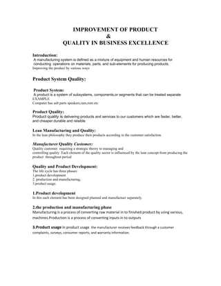 IMPROVEMENT OF PRODUCT
                                  &
                     QUALITY IN BUSINESS EXCELLENCE

Introduction:
 A manufacturing system is defined as a mixture of equipment and human resources for
 conducting operations on materials, parts, and sub-elements for producing products.
Improving the product by various ways


Product System Quality:

Product System:
A product is a system of subsystems, components,or segments that can be treated separate
EXAMPLE
Computer has sub parts speakers,ram,rom etc

Product Quality:
Product quality is delivering products and services to our customers which are faster, better,
and cheaper.durable and relaible

Lean Manufacturing and Quality:
In the lean philosophy they produce their products according to the customer satisfaction.

Manufacturer Quality Customer:
Quality customer requiring a strategic theory to managing and
controlling quality. Each element of the quality sector is influenced by the lean concept from producing the
product throughout period

Quality and Product Development:
The life cycle has three phases:
1.product development
2. production and manufacturing,
3.product usage.

1.Product development
In this each element has been designed planned and manufactuer separately.

2.the production and manufacturing phase
Manufacturing is a process of converting raw material in to finished product by using various,
machines.Production is a process of converting inputs in to outputs

3.Product usage In product usage the manufacturer receives feedback through a customer
complaints, surveys, consumer reports, and warranty information.
 