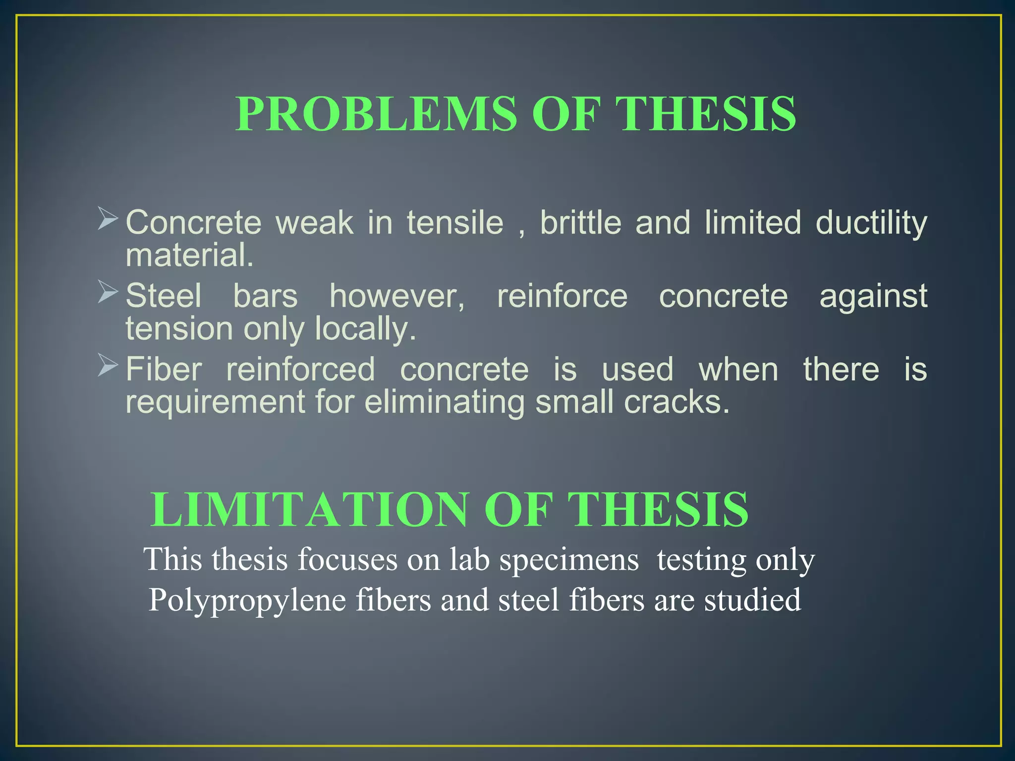 Concrete weak in tensile , brittle and limited ductility
material.
Steel bars however, reinforce concrete against
tension only locally.
Fiber reinforced concrete is used when there is
requirement for eliminating small cracks.
LIMITATION OF THESIS
This thesis focuses on lab specimens testing only
Polypropylene fibers and steel fibers are studied
PROBLEMS OF THESIS
 