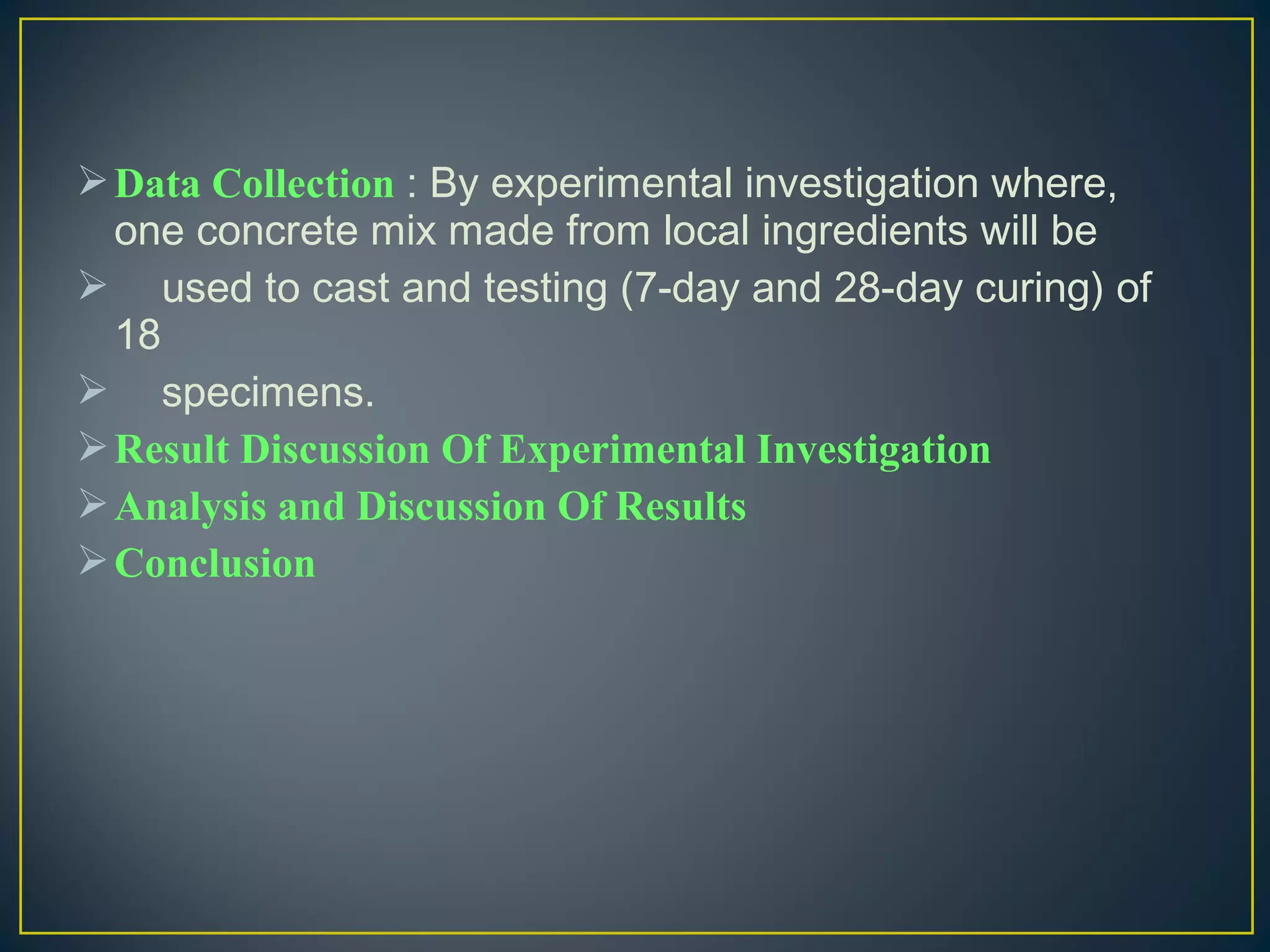 Data Collection : By experimental investigation where,
one concrete mix made from local ingredients will be
 used to cast and testing (7-day and 28-day curing) of
18
 specimens.
Result Discussion Of Experimental Investigation
Analysis and Discussion Of Results
Conclusion
 