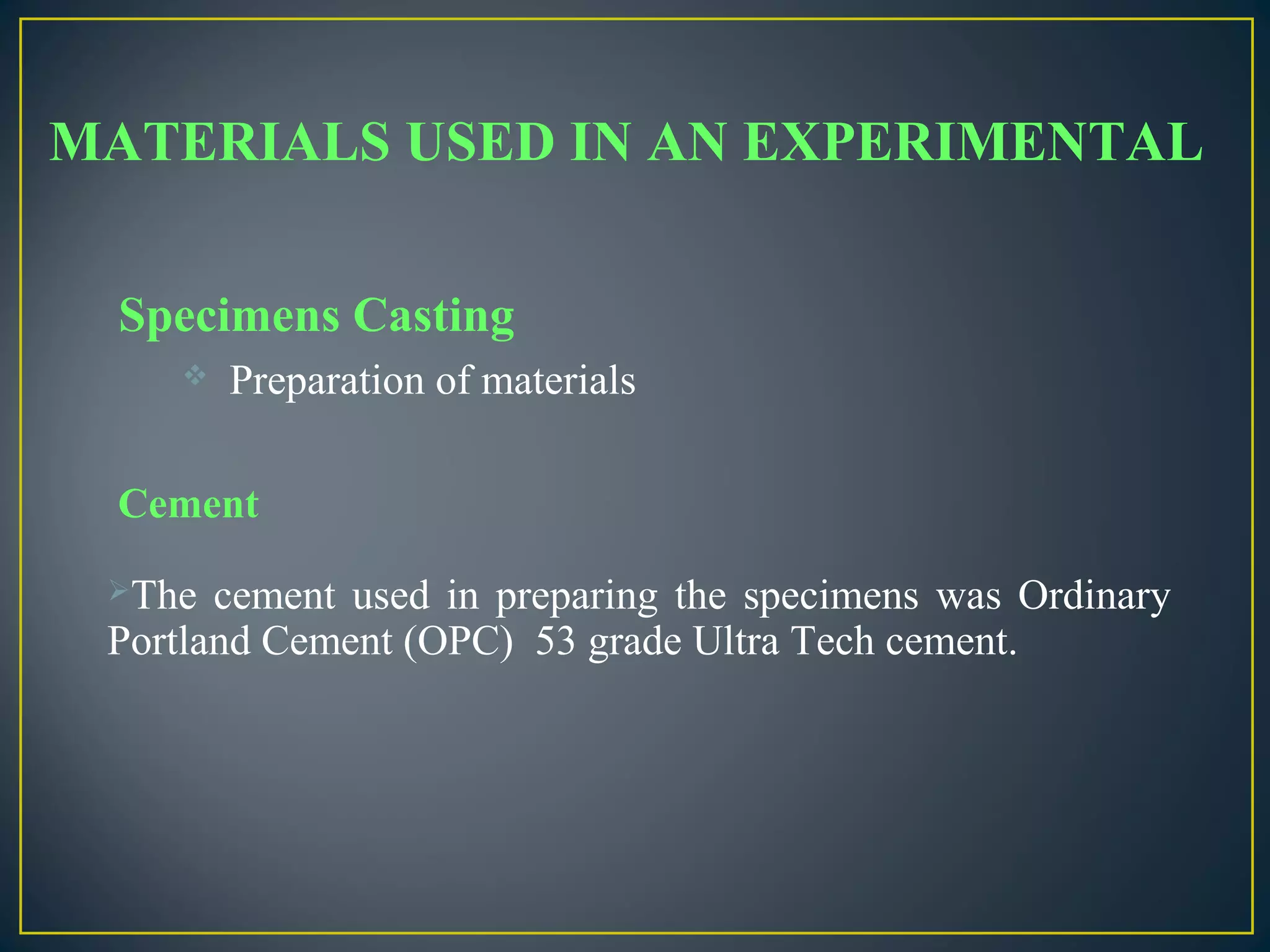 MATERIALS USED IN AN EXPERIMENTAL
Specimens Casting
 Preparation of materials
Cement
The cement used in preparing the specimens was Ordinary
Portland Cement (OPC) 53 grade Ultra Tech cement.
 