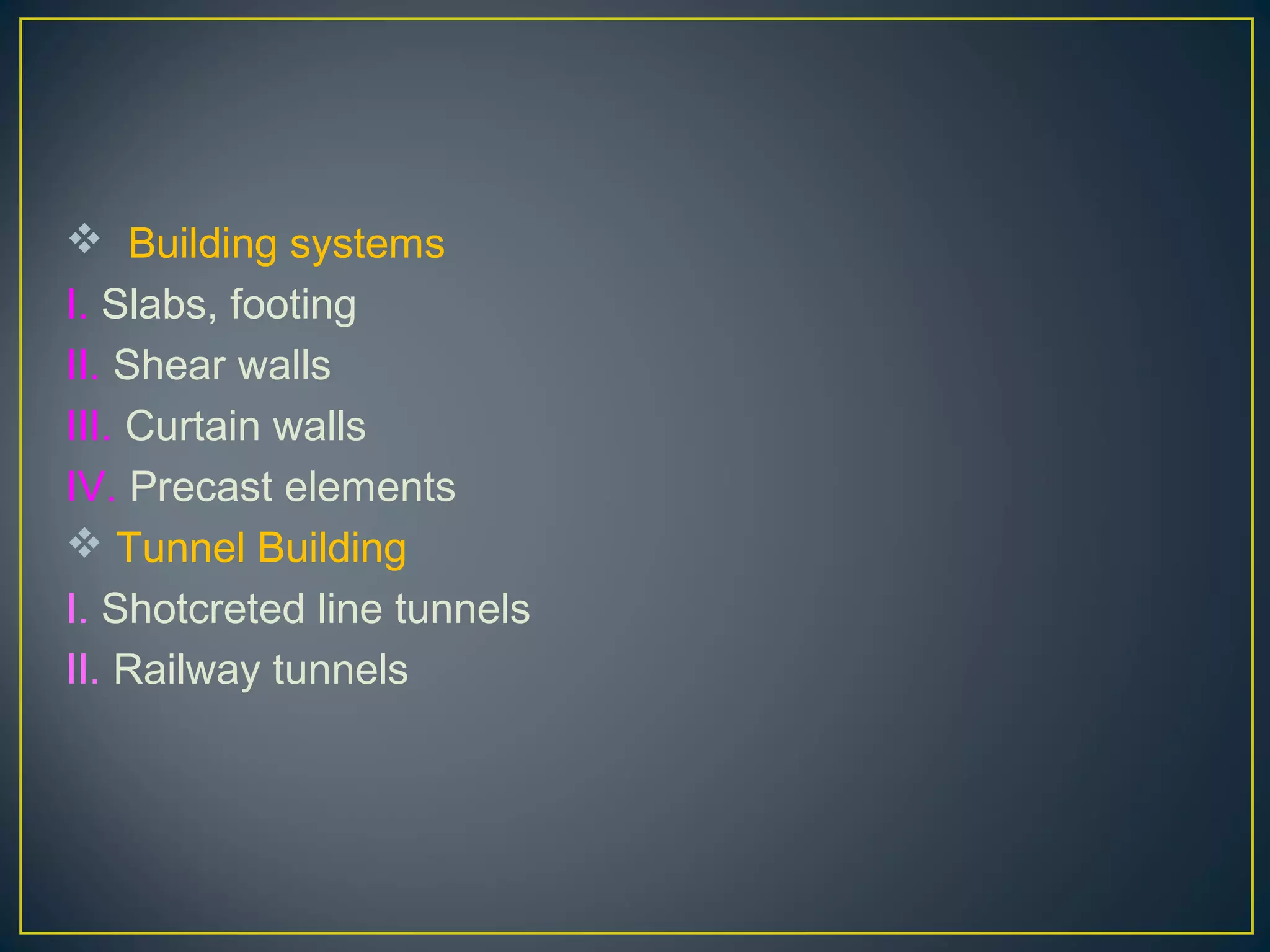  Building systems
I. Slabs, footing
II. Shear walls
III. Curtain walls
IV. Precast elements
 Tunnel Building
I. Shotcreted line tunnels
II. Railway tunnels
 