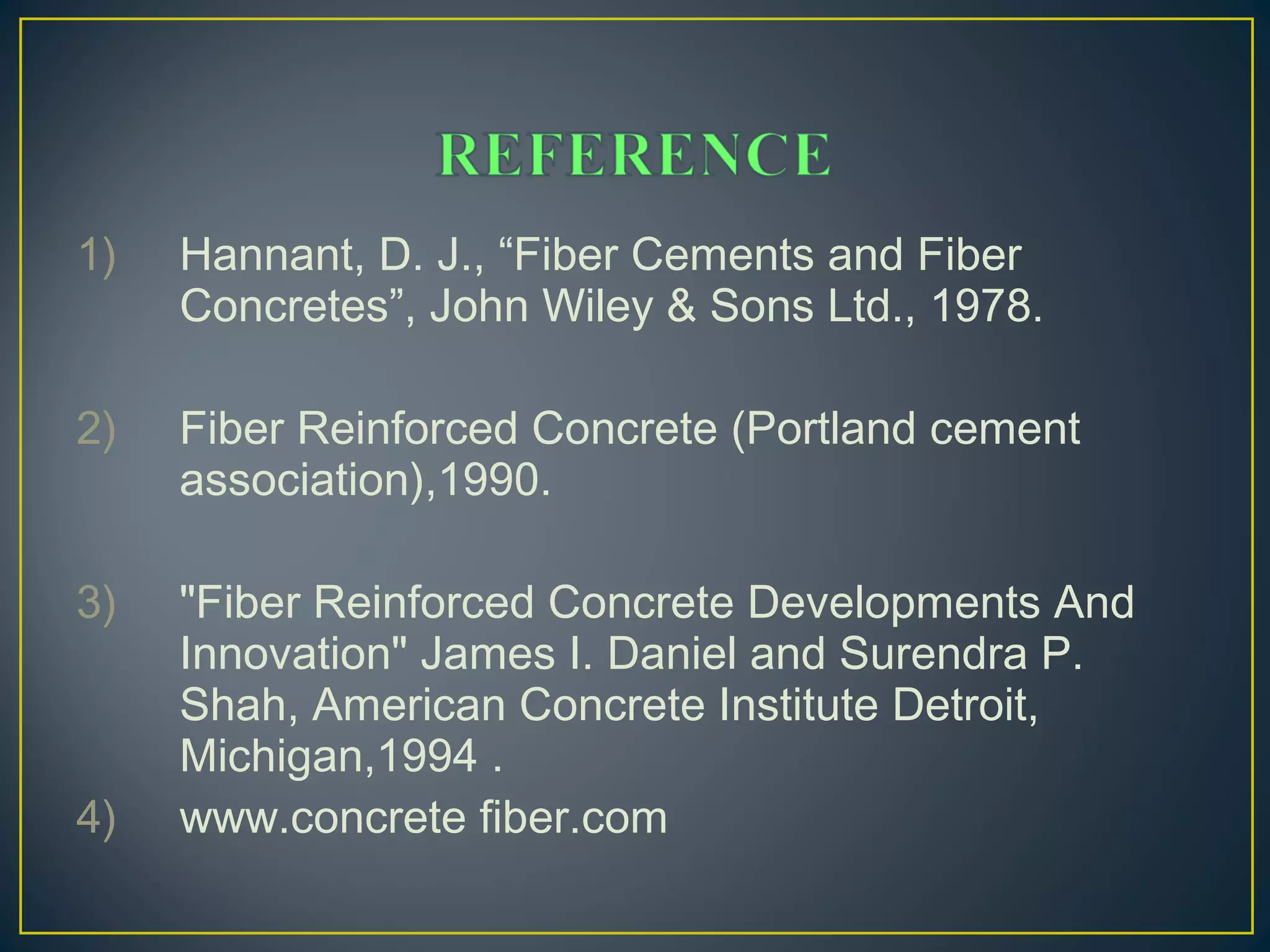 1) Hannant, D. J., “Fiber Cements and Fiber
Concretes”, John Wiley & Sons Ltd., 1978.
2) Fiber Reinforced Concrete (Portland cement
association),1990.
3) "Fiber Reinforced Concrete Developments And
Innovation" James I. Daniel and Surendra P.
Shah, American Concrete Institute Detroit,
Michigan,1994 .
4) www.concrete fiber.com
 
