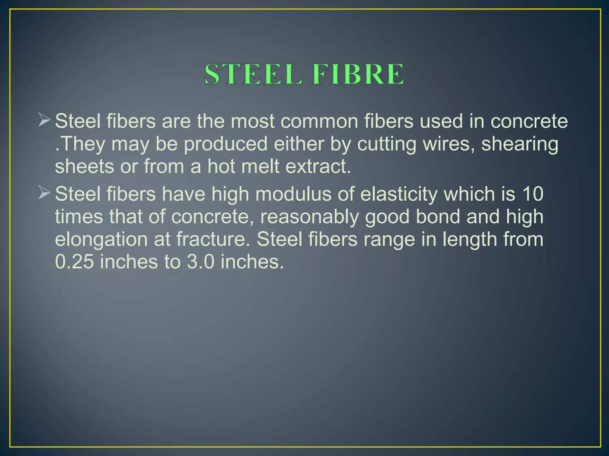 Steel fibers are the most common fibers used in concrete
.They may be produced either by cutting wires, shearing
sheets or from a hot melt extract.
Steel fibers have high modulus of elasticity which is 10
times that of concrete, reasonably good bond and high
elongation at fracture. Steel fibers range in length from
0.25 inches to 3.0 inches.
 