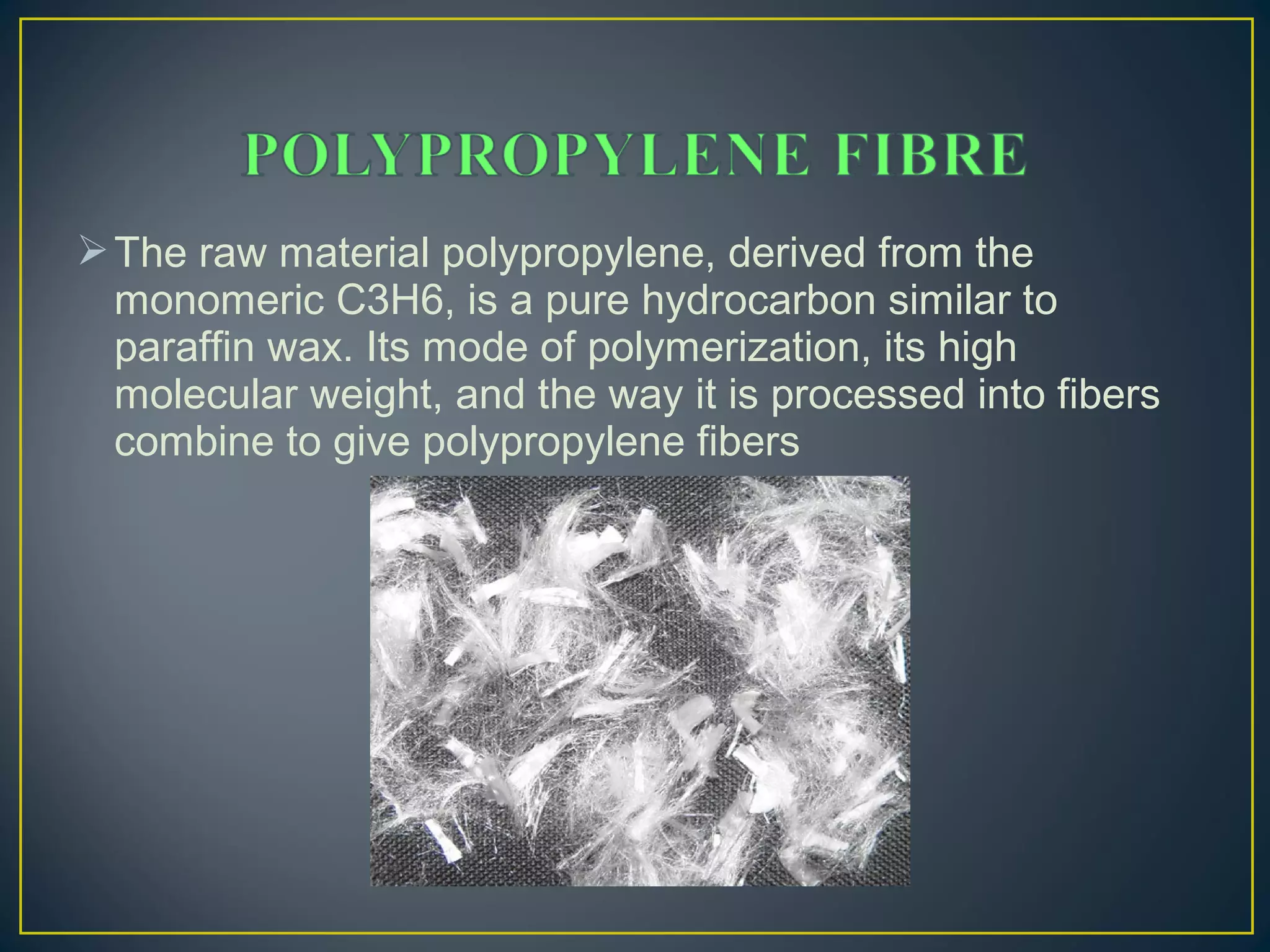 The raw material polypropylene, derived from the
monomeric C3H6, is a pure hydrocarbon similar to
paraffin wax. Its mode of polymerization, its high
molecular weight, and the way it is processed into fibers
combine to give polypropylene fibers
 