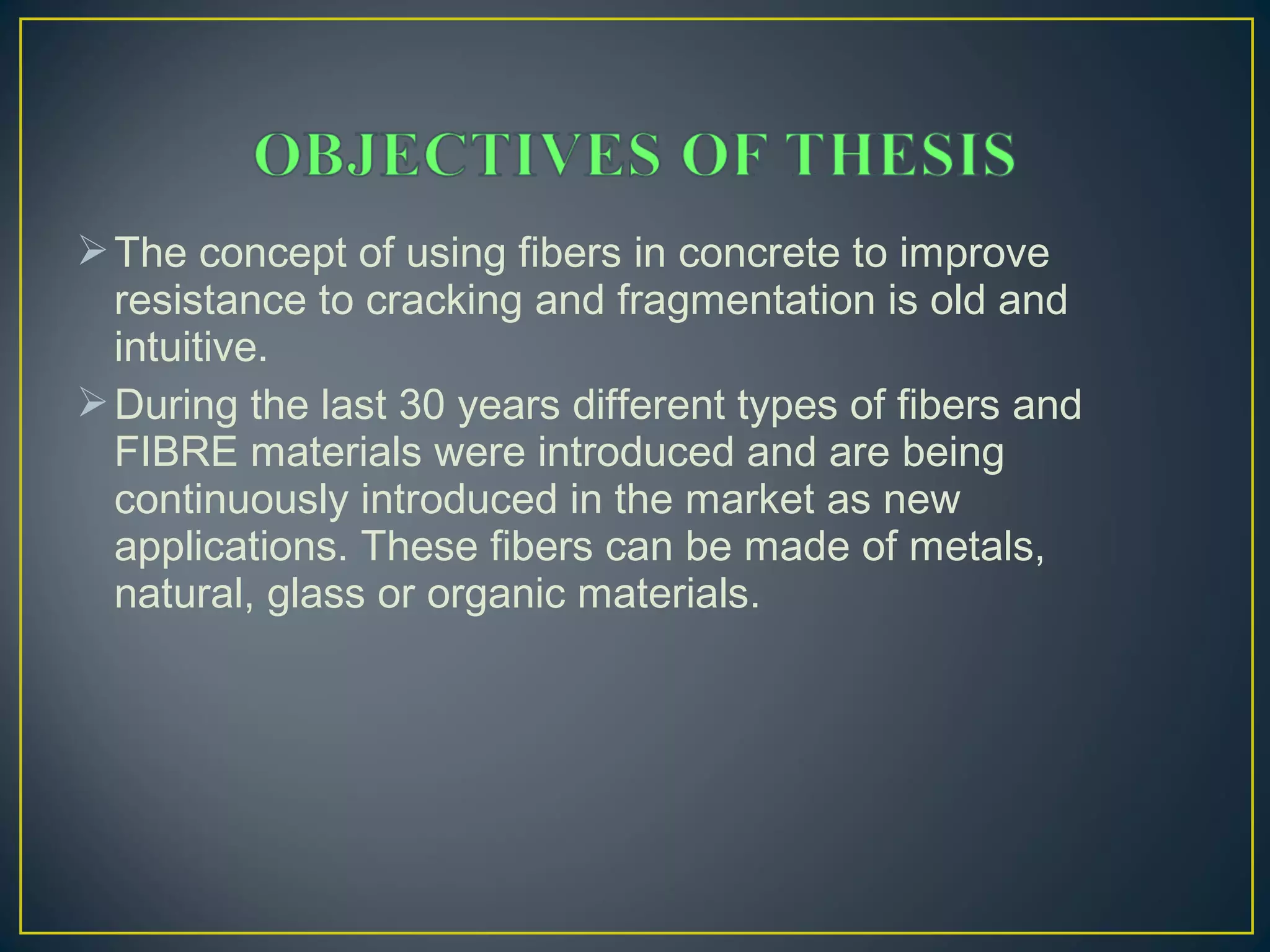 The concept of using fibers in concrete to improve
resistance to cracking and fragmentation is old and
intuitive.
During the last 30 years different types of fibers and
FIBRE materials were introduced and are being
continuously introduced in the market as new
applications. These fibers can be made of metals,
natural, glass or organic materials.
 