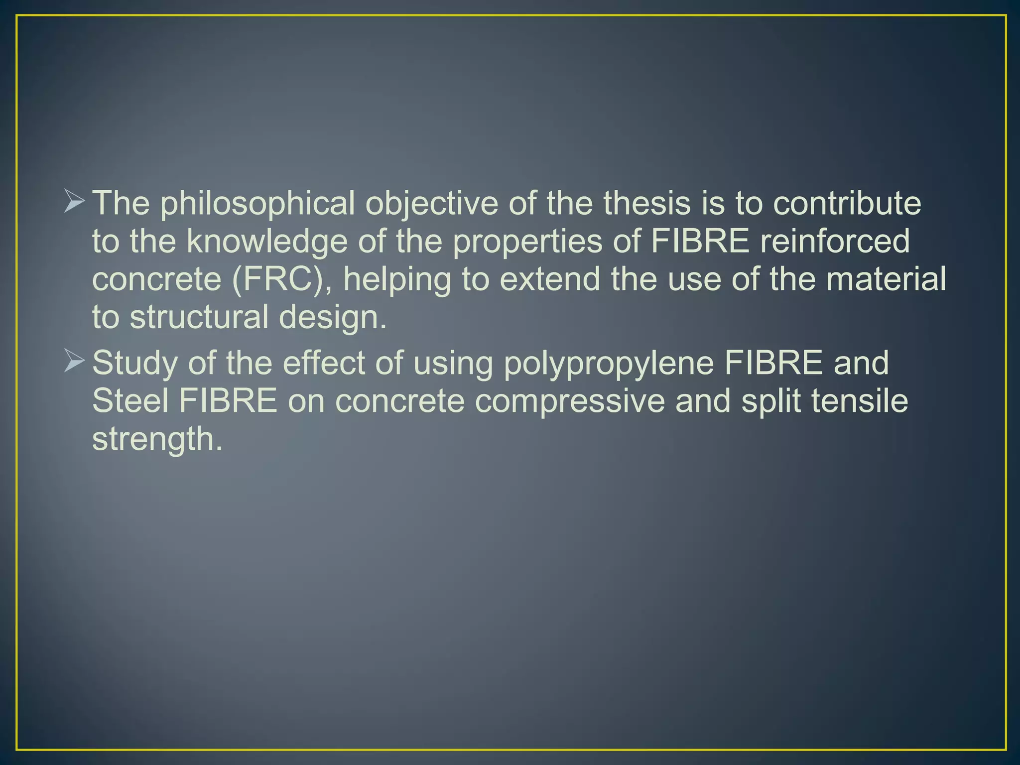The philosophical objective of the thesis is to contribute
to the knowledge of the properties of FIBRE reinforced
concrete (FRC), helping to extend the use of the material
to structural design.
Study of the effect of using polypropylene FIBRE and
Steel FIBRE on concrete compressive and split tensile
strength.
 