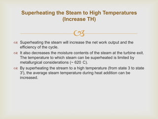 Superheating the Steam to High Temperatures
(Increase TH)


 Superheating the steam will increase the net work output and the
efficiency of the cycle.
 It also decreases the moisture contents of the steam at the turbine exit.
The temperature to which steam can be superheated is limited by
metallurgical considerations (~ 620 C).
 By superheating the stream to a high temperature (from state 3 to state
3'), the average steam temperature during heat addition can be
increased.

 