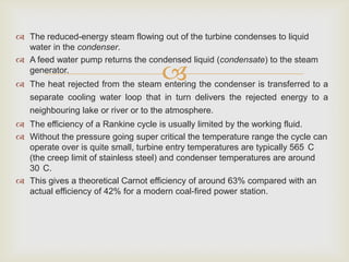  The reduced-energy steam flowing out of the turbine condenses to liquid
water in the condenser.
 A feed water pump returns the condensed liquid (condensate) to the steam
generator.



 The heat rejected from the steam entering the condenser is transferred to a

separate cooling water loop that in turn delivers the rejected energy to a
neighbouring lake or river or to the atmosphere.
 The efficiency of a Rankine cycle is usually limited by the working fluid.
 Without the pressure going super critical the temperature range the cycle can
operate over is quite small, turbine entry temperatures are typically 565 C
(the creep limit of stainless steel) and condenser temperatures are around
30 C.
 This gives a theoretical Carnot efficiency of around 63% compared with an
actual efficiency of 42% for a modern coal-fired power station.

 
