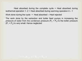 Heat absorbed during the complete cycle = Heat absorbed during
isothermal operation 1- 2 + Heat absorbed during warming operation 4 – 1
Work done during the cycle = Heat absorbed – Heat rejected
The work done by the extraction and boiler feed pumps in increasing the
Heat absorbed during warming operation 4 1(P3h= P4)hto4 the h f 2 h f 3
f1
f
pressure of water from the condenser pressure
boiler pressure
(P1 = P2) is very small. Hence neglected

x 3 h f g 3 ( h f 3

hf 4 )

 
