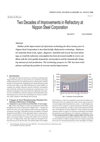 NIPPON STEEL TECHNICAL REPORT No. 98 JULY 2008
- 41 -
UDC 666 . 7
Two Decades of Improvements in Refractory at
Nippon Steel Corporation
Taijiro MATSUI* Yukihiro NAKAMURA
Abstract
Outline of the improvement of refractories technology for these twenty years in
Nippon Steel Corporation is described briefly. Refractories technology : Refracto-
ries material, brick-work, repair , diagnosis , demolish and recycle has took advan-
tage, as result the refractory consumption has been decreased steadily in severe con-
dition with the strict quality demand for steel products and the dramatically chang-
ing amount of steel production. The technology progress in NSC has been tried
advance and kept the position in overseas market improvement.
* General Manager, Refractory Ceramics R&D Div., Environment & Process Technology Center
20-1, Shintomi, Futtsu-shi, Chiba-ken
1. Introduction
This paper describes the advances in refractory technology that
Nippon Steel has made over the past 20 years. Amid the increasingly
stringent demand for steel refining processes reflecting the continual
increase in the proportion of high-grade steel and the dramatic growth
of crude steel output, in the field of Refractory Ceramics R&D, our
company has steadily reduced its specific refractory consumption
and continually enhanced the international competitiveness of its
refractory technology. It has achieved this by making the most effec-
tive use of its R&D into refractory materials for the individual manu-
facturing processes and on new technologies for furnace construc-
tion, repair, diagnosis, demolishing and recycling.
2. Changes in Steel Manufacturing Situation Per-
taining to Refractory Technology
2.1 Adaptation to upward/downward flexibility of steel output
Fig. 1 shows the changes in crude steel production (1988-2006)
throughout the world, in Japan and at Nippon Steel.1, 2)
Despite the
steady rise in the cost of raw materials, global crude steel output has
increased to more than 1,200 million tons per year thanks to increased
demand from the BRICs. On the other hand, Japan’s crude steel pro-
duction, which bottomed out in 1992-95, has since been on the rise
again, with annual output exceeding 100 million tons for the past
few years. At Nippon Steel, crude steel output has exceeded 33 mil-
lion tons per year for the first time. The annual output of the Nippon
Steel Group as a whole has expanded to more than 40 million tons.
During this time, the company has made various improvements to
its increasingly polarized production system—to attain higher pro-
ductivity and in response to upward production flexibility during
low levels of production. In order to cope with production fluctua-
tions, the Refractory Ceramics R&D Div. of the company has made
strenuous efforts to improve its refractory technology and enhance
the productivity and efficiency of its refractory maintenance work.
2.2 Increasing demand for higher-quality, higher-function steels
Concerning sheet steel products typified by automotive sheeting,
the development of higher-strength steels has steadily progressed
due to the ever-increasing demand for safer and lighter car bodies,
Fig. 1 Transition of steel production
Technical Review
 