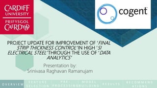 PROJECT UPDATE FOR IMPROVEMENT OF ‘FINAL
STRIP THICKNESS CONTROL’ IN HIGH ‘SI
ELECTRICAL STEEL’ THROUGH THE USE OF ‘DATA
ANALYTICS’
Presentation by:
Srinivasa Raghavan Ramanujam
F E A T U R E
S E L E C T I O N
M O D E L
B U I L D I N G
P R E -
P R O C E S S I N G R E S U L T S
R E C O M M E N D
A T I O N S
O V E R V I E W
 