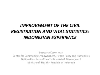IMPROVEMENT OF THE CIVIL
REGISTRATION AND VITAL STATISTICS:
INDONESIAN EXPERIENCE
Soewarta Kosen et al
Center for Community Empowerment, Health Policy and Humanities
National Institute of Health Research & Development
Ministry of Health - Republic of Indonesia
 