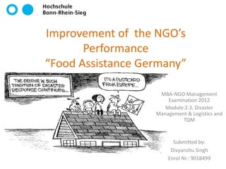 Improvement of the NGO’s
       Performance
“Food Assistance Germany”

                    MBA-NGO Management
                       Examination 2012
                      Module:2.3, Disaster
                   Management & Logistics and
                            TQM


                         Submitted by:
                        Divyanshu Singh
                       Enrol Nr.: 9018499
 