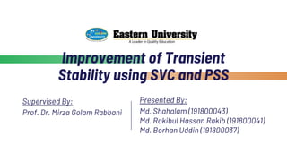 Improvement of Transient
Stability using SVC and PSS
Supervised By:
Prof. Dr. Mirza Golam Rabbani
Presented By:
Md. Shahalam (191800043)
Md. Rakibul Hassan Rakib (191800041)
Md. Borhan Uddin (191800037)
 