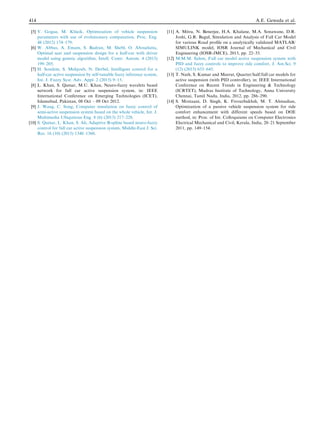 [5] V. Gogaa, M. Klu´ cik, Optimization of vehicle suspension
parameters with use of evolutionary computation, Proc. Eng.
48 (2012) 174–179.
[6] W. Abbas, A. Emam, S. Badran, M. Shebl, O. Abouelatta,
Optimal seat and suspension design for a half-car with driver
model using genetic algorithm, Intell. Contr. Autom. 4 (2013)
199–205.
[7] H. Souilem, S. Mehjoub, N. Derbel, Intelligent control for a
half-car active suspension by self-tunable fuzzy inference system,
Int. J. Fuzzy Syst. Adv. Appl. 2 (2015) 9–15.
[8] L. Khan, S. Qamar, M.U. Khan, Neuro-fuzzy wavelets based
network for full car active suspension system, in: IEEE
International Conference on Emerging Technologies (ICET),
Islamabad, Pakistan, 08 Oct – 09 Oct 2012.
[9] J. Wang, C. Song, Computer simulation on fuzzy control of
semi-active suspension system based on the whole vehicle, Int. J.
Multimedia Ubiquitous Eng. 8 (6) (2013) 217–228.
[10] S. Qamar, L. Khan, S. Ali, Adaptive B-spline based neuro-fuzzy
control for full car active suspension system, Middle-East J. Sci.
Res. 16 (10) (2013) 1348–1360.
[11] A. Mitra, N. Benerjee, H.A. Khalane, M.A. Sonawane, D.R.
Joshi, G.R. Bagul, Simulation and Analysis of Full Car Model
for various Road proﬁle on a analytically validated MATLAB/
SIMULINK model, IOSR Journal of Mechanical and Civil
Engineering (IOSR-JMCE), 2013, pp. 22–33.
[12] M.M.M. Salem, Full car model active suspension system with
PID and fuzzy controls to improve ride comfort, J. Am.Sci. 9
(12) (2013) 633–645.
[13] T. Nath, S. Kumar and Meerut, Quarter/half/full car models for
active suspension (with PID controller), in: IEEE International
Conference on Recent Trends in Engineering & Technology
(ICRTET), Madras Institute of Technology, Anna University
Chennai, Tamil Nadu, India, 2012, pp. 286–290.
[14] S. Mostaani, D. Singh, K. Firouzbakhsh, M. T. Ahmadian,
Optimization of a passive vehicle suspension system for ride
comfort enhancement with different speeds based on DOE
method, in: Proc. of Int. Colloquiums on Computer Electronics
Electrical Mechanical and Civil, Kerala, India, 20–21 September
2011, pp. 149–154.
414 A.E. Geweda et al.
 