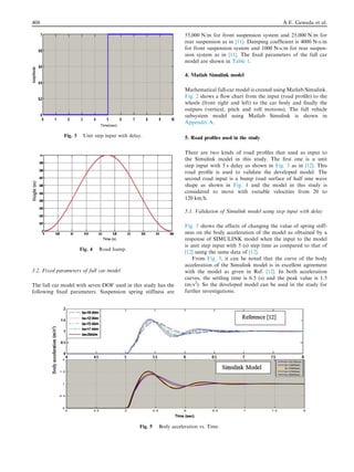 3.2. Fixed parameters of full car model
The full car model with seven DOF used in this study has the
following ﬁxed parameters. Suspension spring stiffness are
55,000 N/m for front suspension system and 25,000 N/m for
rear suspension as in [11]. Damping coefﬁcient is 4000 N-s/m
for front suspension system and 1000 N-s/m for rear suspen-
sion system as in [11]. The ﬁxed parameters of the full car
model are shown in Table 1.
4. Matlab Simulink model
Mathematical full-car model is created using Matlab/Simulink.
Fig. 2 shows a ﬂow chart from the input (road proﬁle) to the
wheels (front right and left) to the car body and ﬁnally the
outputs (vertical, pitch and roll motions). The full vehicle
subsystem model using Matlab Simulink is shown in
Appendix A.
5. Road proﬁles used in the study
There are two kinds of road proﬁles that used as input to
the Simulink model in this study. The ﬁrst one is a unit
step input with 5 s delay as shown in Fig. 3 as in [12]. This
road proﬁle is used to validate the developed model. The
second road input is a bump road surface of half sine wave
shape as shown in Fig. 4 and the model in this study is
considered to move with variable velocities from 20 to
120 km/h.
5.1. Validation of Simulink model using step input with delay
Fig. 5 shows the effects of changing the value of spring stiff-
ness on the body acceleration of the model as obtained by a
response of SIMULINK model when the input to the model
is unit step input with 5 (s) step time as compared to that of
[12] using the same data of [12].
From Fig. 5, it can be noted that the curve of the body
acceleration of the Simulink model is in excellent agreement
with the model as given in Ref. [12]. In both acceleration
curves, the settling time is 6.5 (s) and the peak value is 1.5
(m/s2
). So the developed model can be used in the study for
further investigations.
Fig. 3 Unit step input with delay.
Fig. 4 Road hump.
Fig. 5 Body acceleration vs. Time.
408 A.E. Geweda et al.
 