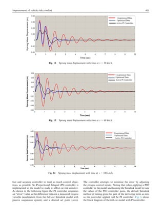 fast and accurate controller to meet as much control objec-
tives, as possible. So Proportional Integral (PI) controller is
implemented to the model to study its effect on ride comfort.
As shown in the following ﬁgure the PI controller calculates
an ‘‘error” value as the difference between a measured process
variable (acceleration from the full car Simulink model with
passive suspension system) and a desired set point (zero).
The controller attempts to minimize the error by adjusting
the process control inputs. Noting that when applying a PID
controller in the model and running the Simulink model to tune
the values of the PID controller gains, the default Simulink
method of tuning gives the gain of the derivative term as zero
so the controller applied will be PI controller. Fig. 6 shows
the block diagram of the full car model with PI controller.
Unoptimized Data
Optimized Data
Active PI Controller
Fig. 12 Sprung mass displacement with time at v = 20 km/h.
Unoptimized Data
Optimized Data
Active PI Controller
Fig. 13 Sprung mass displacement with time at v = 60 km/h.
Unoptimized Data
Optimized Data
Active PI Controller
Fig. 14 Sprung mass displacement with time at v = 100 km/h.
Improvement of vehicle ride comfort 411
 