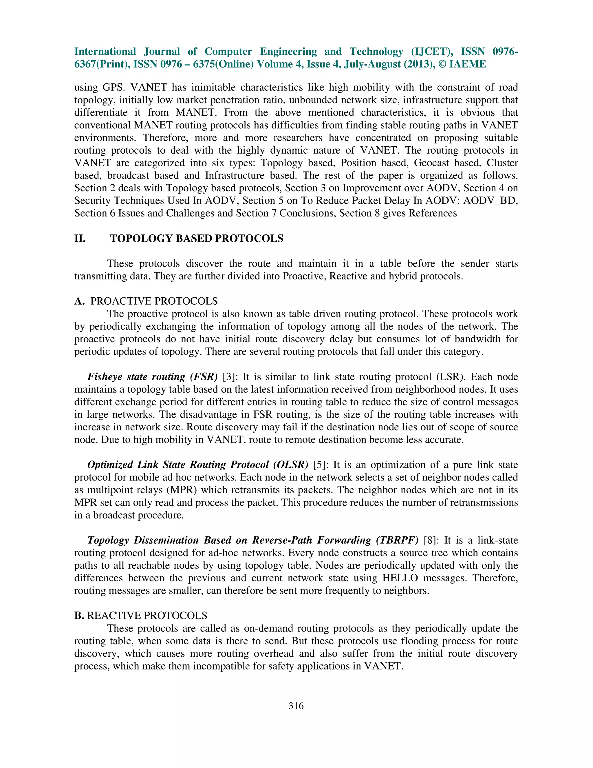 International Journal of Computer Engineering and Technology (IJCET), ISSN 0976-
6367(Print), ISSN 0976 – 6375(Online) Volume 4, Issue 4, July-August (2013), © IAEME
316
using GPS. VANET has inimitable characteristics like high mobility with the constraint of road
topology, initially low market penetration ratio, unbounded network size, infrastructure support that
differentiate it from MANET. From the above mentioned characteristics, it is obvious that
conventional MANET routing protocols has difficulties from finding stable routing paths in VANET
environments. Therefore, more and more researchers have concentrated on proposing suitable
routing protocols to deal with the highly dynamic nature of VANET. The routing protocols in
VANET are categorized into six types: Topology based, Position based, Geocast based, Cluster
based, broadcast based and Infrastructure based. The rest of the paper is organized as follows.
Section 2 deals with Topology based protocols, Section 3 on Improvement over AODV, Section 4 on
Security Techniques Used In AODV, Section 5 on To Reduce Packet Delay In AODV: AODV_BD,
Section 6 Issues and Challenges and Section 7 Conclusions, Section 8 gives References
II. TOPOLOGY BASED PROTOCOLS
These protocols discover the route and maintain it in a table before the sender starts
transmitting data. They are further divided into Proactive, Reactive and hybrid protocols.
A. PROACTIVE PROTOCOLS
The proactive protocol is also known as table driven routing protocol. These protocols work
by periodically exchanging the information of topology among all the nodes of the network. The
proactive protocols do not have initial route discovery delay but consumes lot of bandwidth for
periodic updates of topology. There are several routing protocols that fall under this category.
Fisheye state routing (FSR) [3]: It is similar to link state routing protocol (LSR). Each node
maintains a topology table based on the latest information received from neighborhood nodes. It uses
different exchange period for different entries in routing table to reduce the size of control messages
in large networks. The disadvantage in FSR routing, is the size of the routing table increases with
increase in network size. Route discovery may fail if the destination node lies out of scope of source
node. Due to high mobility in VANET, route to remote destination become less accurate.
Optimized Link State Routing Protocol (OLSR) [5]: It is an optimization of a pure link state
protocol for mobile ad hoc networks. Each node in the network selects a set of neighbor nodes called
as multipoint relays (MPR) which retransmits its packets. The neighbor nodes which are not in its
MPR set can only read and process the packet. This procedure reduces the number of retransmissions
in a broadcast procedure.
Topology Dissemination Based on Reverse-Path Forwarding (TBRPF) [8]: It is a link-state
routing protocol designed for ad-hoc networks. Every node constructs a source tree which contains
paths to all reachable nodes by using topology table. Nodes are periodically updated with only the
differences between the previous and current network state using HELLO messages. Therefore,
routing messages are smaller, can therefore be sent more frequently to neighbors.
B. REACTIVE PROTOCOLS
These protocols are called as on-demand routing protocols as they periodically update the
routing table, when some data is there to send. But these protocols use flooding process for route
discovery, which causes more routing overhead and also suffer from the initial route discovery
process, which make them incompatible for safety applications in VANET.
 