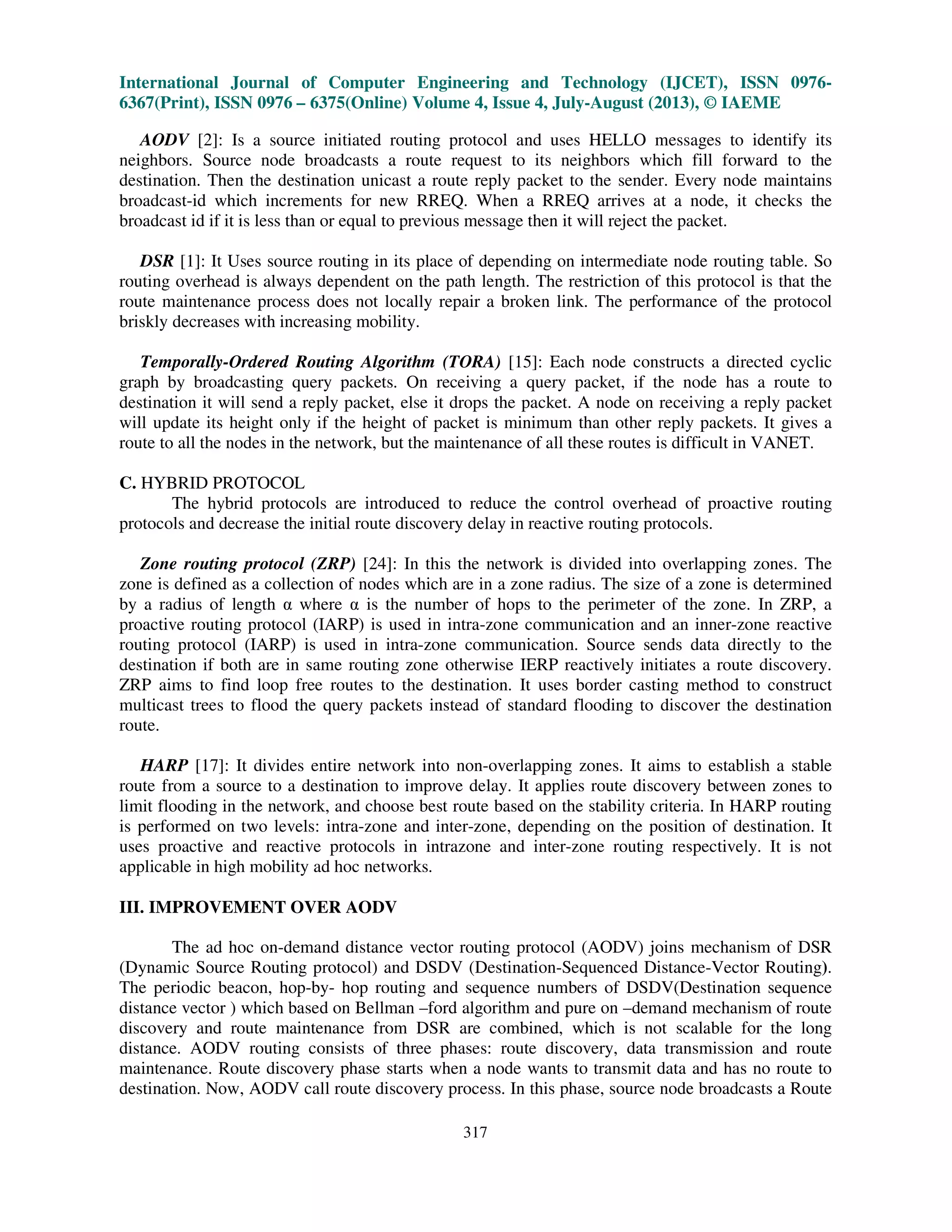 International Journal of Computer Engineering and Technology (IJCET), ISSN 0976-
6367(Print), ISSN 0976 – 6375(Online) Volume 4, Issue 4, July-August (2013), © IAEME
317
AODV [2]: Is a source initiated routing protocol and uses HELLO messages to identify its
neighbors. Source node broadcasts a route request to its neighbors which fill forward to the
destination. Then the destination unicast a route reply packet to the sender. Every node maintains
broadcast-id which increments for new RREQ. When a RREQ arrives at a node, it checks the
broadcast id if it is less than or equal to previous message then it will reject the packet.
DSR [1]: It Uses source routing in its place of depending on intermediate node routing table. So
routing overhead is always dependent on the path length. The restriction of this protocol is that the
route maintenance process does not locally repair a broken link. The performance of the protocol
briskly decreases with increasing mobility.
Temporally-Ordered Routing Algorithm (TORA) [15]: Each node constructs a directed cyclic
graph by broadcasting query packets. On receiving a query packet, if the node has a route to
destination it will send a reply packet, else it drops the packet. A node on receiving a reply packet
will update its height only if the height of packet is minimum than other reply packets. It gives a
route to all the nodes in the network, but the maintenance of all these routes is difficult in VANET.
C. HYBRID PROTOCOL
The hybrid protocols are introduced to reduce the control overhead of proactive routing
protocols and decrease the initial route discovery delay in reactive routing protocols.
Zone routing protocol (ZRP) [24]: In this the network is divided into overlapping zones. The
zone is defined as a collection of nodes which are in a zone radius. The size of a zone is determined
by a radius of length α where α is the number of hops to the perimeter of the zone. In ZRP, a
proactive routing protocol (IARP) is used in intra-zone communication and an inner-zone reactive
routing protocol (IARP) is used in intra-zone communication. Source sends data directly to the
destination if both are in same routing zone otherwise IERP reactively initiates a route discovery.
ZRP aims to find loop free routes to the destination. It uses border casting method to construct
multicast trees to flood the query packets instead of standard flooding to discover the destination
route.
HARP [17]: It divides entire network into non-overlapping zones. It aims to establish a stable
route from a source to a destination to improve delay. It applies route discovery between zones to
limit flooding in the network, and choose best route based on the stability criteria. In HARP routing
is performed on two levels: intra-zone and inter-zone, depending on the position of destination. It
uses proactive and reactive protocols in intrazone and inter-zone routing respectively. It is not
applicable in high mobility ad hoc networks.
III. IMPROVEMENT OVER AODV
The ad hoc on-demand distance vector routing protocol (AODV) joins mechanism of DSR
(Dynamic Source Routing protocol) and DSDV (Destination-Sequenced Distance-Vector Routing).
The periodic beacon, hop-by- hop routing and sequence numbers of DSDV(Destination sequence
distance vector ) which based on Bellman –ford algorithm and pure on –demand mechanism of route
discovery and route maintenance from DSR are combined, which is not scalable for the long
distance. AODV routing consists of three phases: route discovery, data transmission and route
maintenance. Route discovery phase starts when a node wants to transmit data and has no route to
destination. Now, AODV call route discovery process. In this phase, source node broadcasts a Route
 
