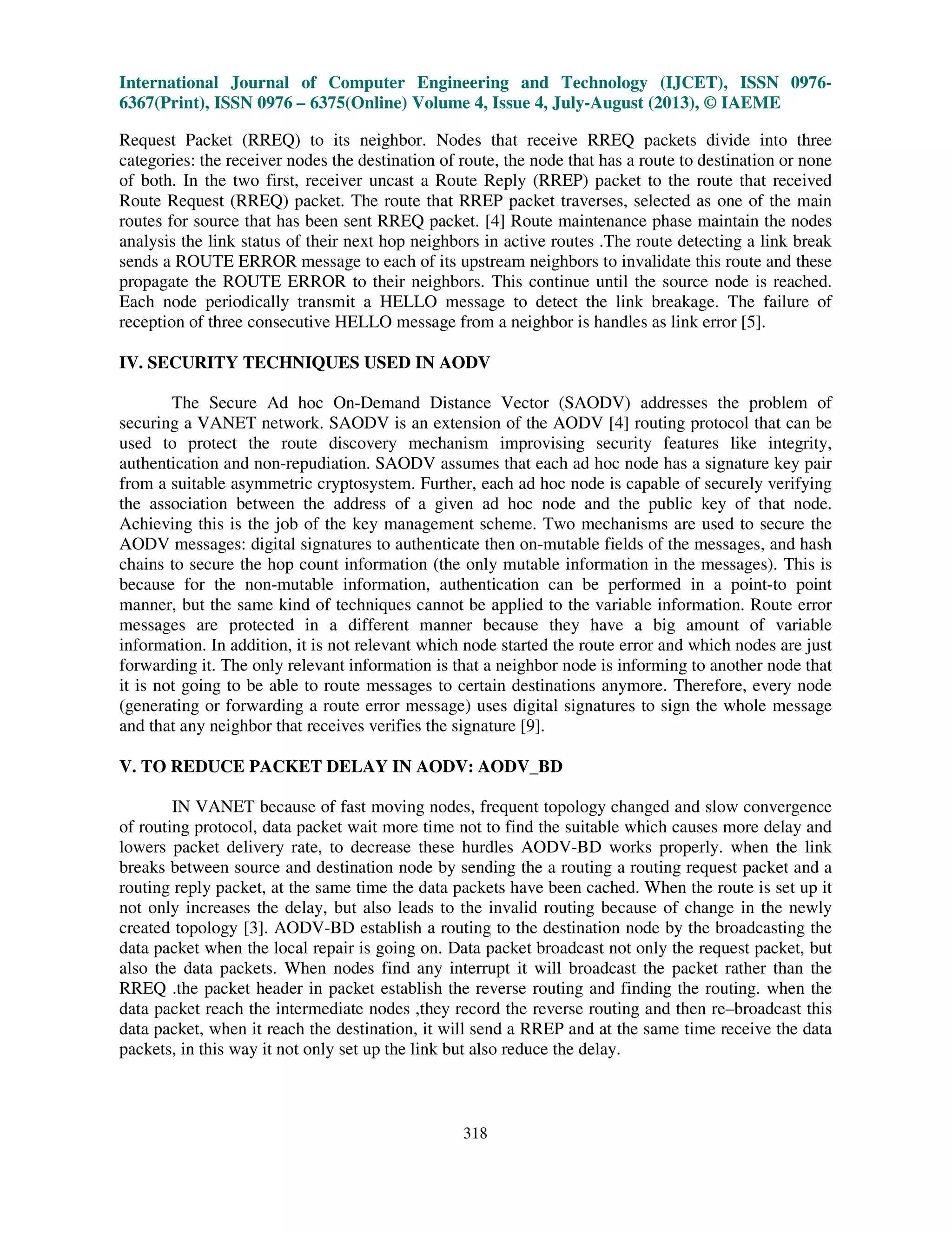 International Journal of Computer Engineering and Technology (IJCET), ISSN 0976-
6367(Print), ISSN 0976 – 6375(Online) Volume 4, Issue 4, July-August (2013), © IAEME
318
Request Packet (RREQ) to its neighbor. Nodes that receive RREQ packets divide into three
categories: the receiver nodes the destination of route, the node that has a route to destination or none
of both. In the two first, receiver uncast a Route Reply (RREP) packet to the route that received
Route Request (RREQ) packet. The route that RREP packet traverses, selected as one of the main
routes for source that has been sent RREQ packet. [4] Route maintenance phase maintain the nodes
analysis the link status of their next hop neighbors in active routes .The route detecting a link break
sends a ROUTE ERROR message to each of its upstream neighbors to invalidate this route and these
propagate the ROUTE ERROR to their neighbors. This continue until the source node is reached.
Each node periodically transmit a HELLO message to detect the link breakage. The failure of
reception of three consecutive HELLO message from a neighbor is handles as link error [5].
IV. SECURITY TECHNIQUES USED IN AODV
The Secure Ad hoc On-Demand Distance Vector (SAODV) addresses the problem of
securing a VANET network. SAODV is an extension of the AODV [4] routing protocol that can be
used to protect the route discovery mechanism improvising security features like integrity,
authentication and non-repudiation. SAODV assumes that each ad hoc node has a signature key pair
from a suitable asymmetric cryptosystem. Further, each ad hoc node is capable of securely verifying
the association between the address of a given ad hoc node and the public key of that node.
Achieving this is the job of the key management scheme. Two mechanisms are used to secure the
AODV messages: digital signatures to authenticate then on-mutable fields of the messages, and hash
chains to secure the hop count information (the only mutable information in the messages). This is
because for the non-mutable information, authentication can be performed in a point-to point
manner, but the same kind of techniques cannot be applied to the variable information. Route error
messages are protected in a different manner because they have a big amount of variable
information. In addition, it is not relevant which node started the route error and which nodes are just
forwarding it. The only relevant information is that a neighbor node is informing to another node that
it is not going to be able to route messages to certain destinations anymore. Therefore, every node
(generating or forwarding a route error message) uses digital signatures to sign the whole message
and that any neighbor that receives verifies the signature [9].
V. TO REDUCE PACKET DELAY IN AODV: AODV_BD
IN VANET because of fast moving nodes, frequent topology changed and slow convergence
of routing protocol, data packet wait more time not to find the suitable which causes more delay and
lowers packet delivery rate, to decrease these hurdles AODV-BD works properly. when the link
breaks between source and destination node by sending the a routing a routing request packet and a
routing reply packet, at the same time the data packets have been cached. When the route is set up it
not only increases the delay, but also leads to the invalid routing because of change in the newly
created topology [3]. AODV-BD establish a routing to the destination node by the broadcasting the
data packet when the local repair is going on. Data packet broadcast not only the request packet, but
also the data packets. When nodes find any interrupt it will broadcast the packet rather than the
RREQ .the packet header in packet establish the reverse routing and finding the routing. when the
data packet reach the intermediate nodes ,they record the reverse routing and then re–broadcast this
data packet, when it reach the destination, it will send a RREP and at the same time receive the data
packets, in this way it not only set up the link but also reduce the delay.
 