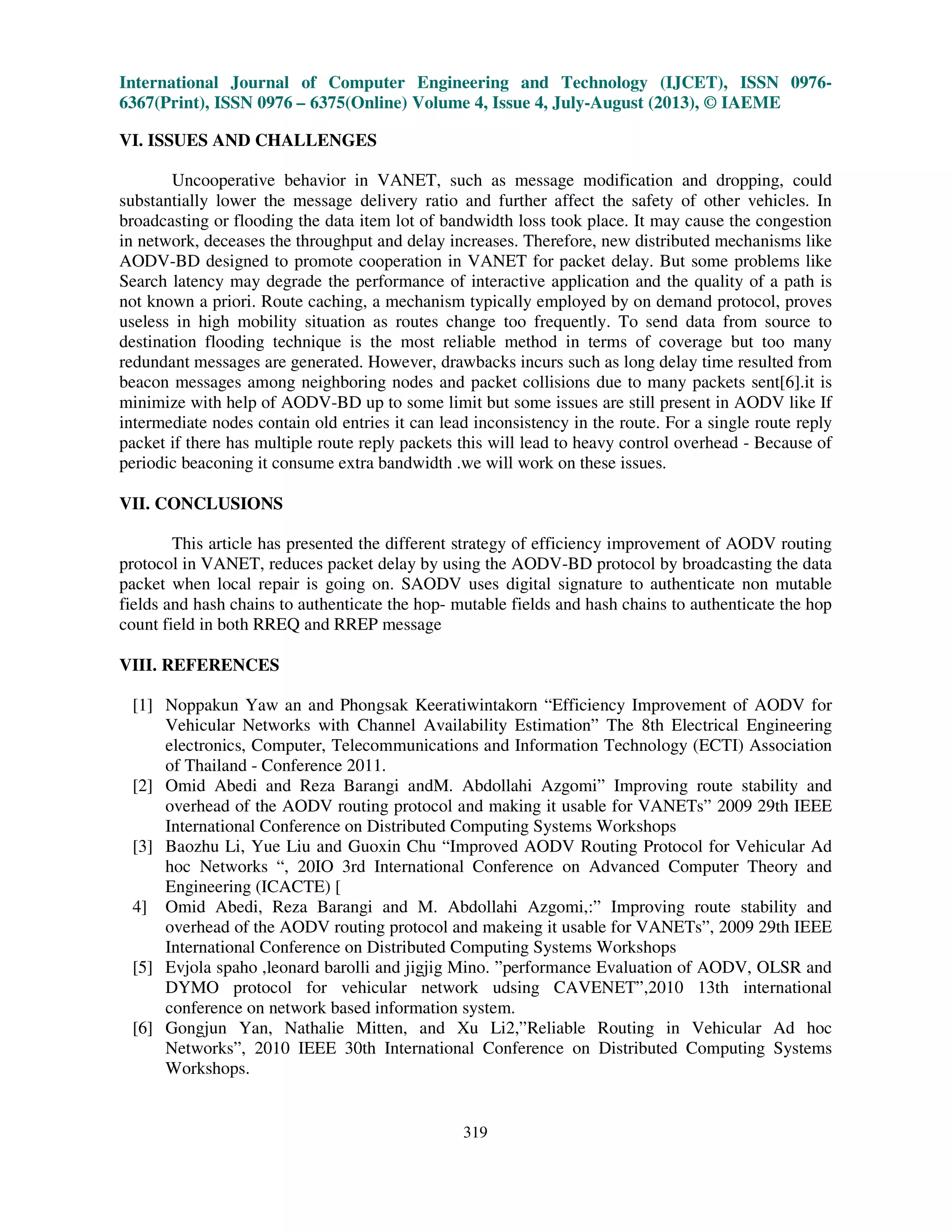 International Journal of Computer Engineering and Technology (IJCET), ISSN 0976-
6367(Print), ISSN 0976 – 6375(Online) Volume 4, Issue 4, July-August (2013), © IAEME
319
VI. ISSUES AND CHALLENGES
Uncooperative behavior in VANET, such as message modification and dropping, could
substantially lower the message delivery ratio and further affect the safety of other vehicles. In
broadcasting or flooding the data item lot of bandwidth loss took place. It may cause the congestion
in network, deceases the throughput and delay increases. Therefore, new distributed mechanisms like
AODV-BD designed to promote cooperation in VANET for packet delay. But some problems like
Search latency may degrade the performance of interactive application and the quality of a path is
not known a priori. Route caching, a mechanism typically employed by on demand protocol, proves
useless in high mobility situation as routes change too frequently. To send data from source to
destination flooding technique is the most reliable method in terms of coverage but too many
redundant messages are generated. However, drawbacks incurs such as long delay time resulted from
beacon messages among neighboring nodes and packet collisions due to many packets sent[6].it is
minimize with help of AODV-BD up to some limit but some issues are still present in AODV like If
intermediate nodes contain old entries it can lead inconsistency in the route. For a single route reply
packet if there has multiple route reply packets this will lead to heavy control overhead - Because of
periodic beaconing it consume extra bandwidth .we will work on these issues.
VII. CONCLUSIONS
This article has presented the different strategy of efficiency improvement of AODV routing
protocol in VANET, reduces packet delay by using the AODV-BD protocol by broadcasting the data
packet when local repair is going on. SAODV uses digital signature to authenticate non mutable
fields and hash chains to authenticate the hop- mutable fields and hash chains to authenticate the hop
count field in both RREQ and RREP message
VIII. REFERENCES
[1] Noppakun Yaw an and Phongsak Keeratiwintakorn “Efficiency Improvement of AODV for
Vehicular Networks with Channel Availability Estimation” The 8th Electrical Engineering
electronics, Computer, Telecommunications and Information Technology (ECTI) Association
of Thailand - Conference 2011.
[2] Omid Abedi and Reza Barangi andM. Abdollahi Azgomi” Improving route stability and
overhead of the AODV routing protocol and making it usable for VANETs” 2009 29th IEEE
International Conference on Distributed Computing Systems Workshops
[3] Baozhu Li, Yue Liu and Guoxin Chu “Improved AODV Routing Protocol for Vehicular Ad
hoc Networks “, 20IO 3rd International Conference on Advanced Computer Theory and
Engineering (ICACTE) [
4] Omid Abedi, Reza Barangi and M. Abdollahi Azgomi,:” Improving route stability and
overhead of the AODV routing protocol and makeing it usable for VANETs”, 2009 29th IEEE
International Conference on Distributed Computing Systems Workshops
[5] Evjola spaho ,leonard barolli and jigjig Mino. ”performance Evaluation of AODV, OLSR and
DYMO protocol for vehicular network udsing CAVENET”,2010 13th international
conference on network based information system.
[6] Gongjun Yan, Nathalie Mitten, and Xu Li2,”Reliable Routing in Vehicular Ad hoc
Networks”, 2010 IEEE 30th International Conference on Distributed Computing Systems
Workshops.
 