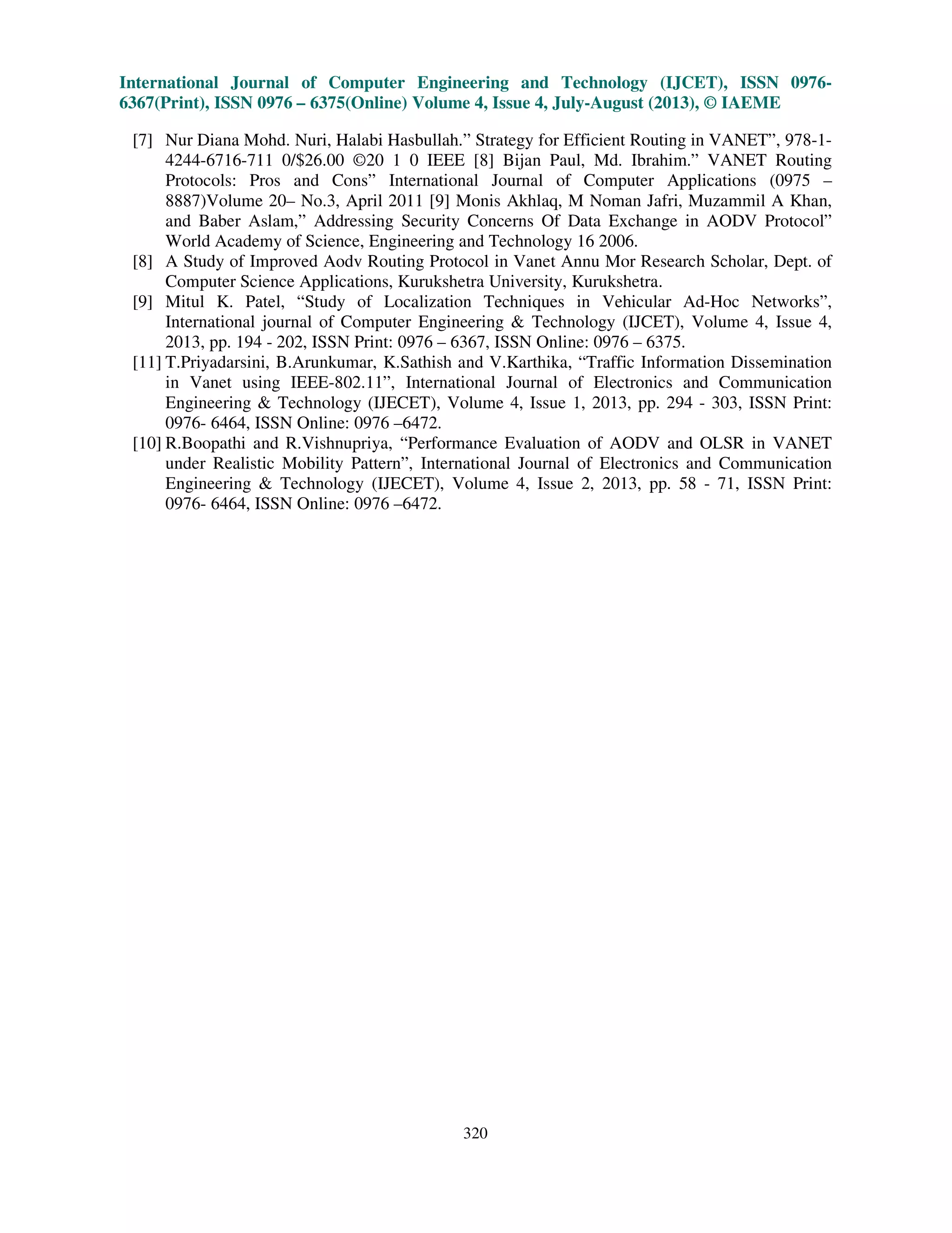 International Journal of Computer Engineering and Technology (IJCET), ISSN 0976-
6367(Print), ISSN 0976 – 6375(Online) Volume 4, Issue 4, July-August (2013), © IAEME
320
[7] Nur Diana Mohd. Nuri, Halabi Hasbullah.” Strategy for Efficient Routing in VANET”, 978-1-
4244-6716-711 0/$26.00 ©20 1 0 IEEE [8] Bijan Paul, Md. Ibrahim.” VANET Routing
Protocols: Pros and Cons” International Journal of Computer Applications (0975 –
8887)Volume 20– No.3, April 2011 [9] Monis Akhlaq, M Noman Jafri, Muzammil A Khan,
and Baber Aslam,” Addressing Security Concerns Of Data Exchange in AODV Protocol”
World Academy of Science, Engineering and Technology 16 2006.
[8] A Study of Improved Aodv Routing Protocol in Vanet Annu Mor Research Scholar, Dept. of
Computer Science Applications, Kurukshetra University, Kurukshetra.
[9] Mitul K. Patel, “Study of Localization Techniques in Vehicular Ad-Hoc Networks”,
International journal of Computer Engineering & Technology (IJCET), Volume 4, Issue 4,
2013, pp. 194 - 202, ISSN Print: 0976 – 6367, ISSN Online: 0976 – 6375.
[11] T.Priyadarsini, B.Arunkumar, K.Sathish and V.Karthika, “Traffic Information Dissemination
in Vanet using IEEE-802.11”, International Journal of Electronics and Communication
Engineering & Technology (IJECET), Volume 4, Issue 1, 2013, pp. 294 - 303, ISSN Print:
0976- 6464, ISSN Online: 0976 –6472.
[10] R.Boopathi and R.Vishnupriya, “Performance Evaluation of AODV and OLSR in VANET
under Realistic Mobility Pattern”, International Journal of Electronics and Communication
Engineering & Technology (IJECET), Volume 4, Issue 2, 2013, pp. 58 - 71, ISSN Print:
0976- 6464, ISSN Online: 0976 –6472.
 