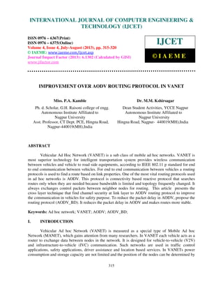 International Journal of Computer Engineering and Technology (IJCET), ISSN 0976-
6367(Print), ISSN 0976 – 6375(Online) Volume 4, Issue 4, July-August (2013), © IAEME
315
IMPROVEMENT OVER AODV ROUTING PROTOCOL IN VANET
Miss. P.A. Kamble Dr. M.M. Kshirsagar
Ph. d. Scholar, G.H. Raisoni college of engg. Dean Student Activities, YCCE Nagpur
Autonomous Institute Affiliated to Autonomous Institute Affiliated to
Nagpur University Nagpur University
Asst. Professor, CT Dept. PCE, Hingna Road, Hingna Road, Nagpur- 440019(MH),India
Nagpur-440019(MH),India
ABSTRACT
Vehicular Ad Hoc Network (VANET) is a sub class of mobile ad hoc networks. VANET is
most superior technology for intelligent transportation system provides wireless communication
between vehicles and vehicle to road side equipments, according to IEEE 802.11 p standard for end
to end communication between vehicles. For end to end communication between vehicles a routing
protocols is used to find a route based on link properties. One of the most vital routing protocols used
in ad hoc networks is AODV. This protocol is connectivity based reactive protocol that searches
routes only when they are needed because bandwidth is limited and topology frequently changed. It
always exchanges control packets between neighbor nodes for routing. This article presents the
cross layer technique that find channel security at link layer to AODV routing protocol to improve
the communication in vehicles for safety purpose. To reduce the packet delay in AODV, propose the
routing protocol (AODV_BD). It reduces the packet delay in AODV and makes routes more stable.
Keywords: Ad hoc network; VANET; AODV; AODV_BD;
I. INTRODUCTION
Vehicular Ad hoc Network (VANET) is measured as a special type of Mobile Ad hoc
Network (MANET), which gains attention from many researchers. In VANET each vehicle acts as a
router to exchange data between nodes in the network. It is designed for vehicle-to-vehicle (V2V)
and infrastructure-to-vehicle (IVC) communication. Such networks are used in traffic control
applications, safety applications, driver assistance and location based services. In VANETs power
consumption and storage capacity are not limited and the position of the nodes can be determined by
INTERNATIONAL JOURNAL OF COMPUTER ENGINEERING &
TECHNOLOGY (IJCET)
ISSN 0976 – 6367(Print)
ISSN 0976 – 6375(Online)
Volume 4, Issue 4, July-August (2013), pp. 315-320
© IAEME: www.iaeme.com/ijcet.asp
Journal Impact Factor (2013): 6.1302 (Calculated by GISI)
www.jifactor.com
IJCET
© I A E M E
 