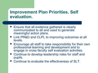 Improvement Plan Priorities. Self
evaluation.
 Ensure that all evidence gathered is clearly
communicated to all and used to generate
meaningful action plans.
 Link PR&D and CLPL to improving outcomes at all
levels.
 Encourage all staff to take responsibility for their own
professional learning and development and to
engage in cross faculty self evaluation activities.
 Continue to develop leadership roles for staff and
pupils.
 Continue to evaluate the effectiveness of SLT.
 