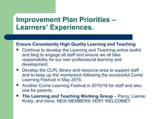 Improvement Plan Priorities –
Learners’ Experiences.
Ensure Consistently High Quality Learning and Teaching
 Continue to develop the Learning and Teaching online toolkit
and blog to engage all staff and ensure we all take
responsibility for our own professional learning and
development.
 Develop the CLPL library and resource area to support staff
and to keep up the momentum following the successful Currie
Learning Festival in May 2015.
 Another Currie Learning Festival in 2015/16 for staff and also
one for parents.
 The Learning and Teaching Working Group – Percy; Lianne;
Kristy; and Irene. NEW MEMBERS VERY WELCOME!!
 