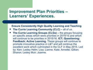 Improvement Plan Priorities –
Learners’ Experiences.
Ensure Consistently High Quality Learning and Teaching
 The Currie Learning Community (CLC) – all of us.
 The Currie Learning Groups (CLGs) – the groups focusing
on specific areas which were priorities in 2014/15 and which
will continue to be priorities in 2015/16. ICT; Questioning;
Feedback; Active Learning. These groups will continue to
promote innovative practice in L&T and will continue the
excellent work which culminated in the CLF in May 2015. Led
by: Ken; Lesley Helm; Lisa; Lianne; Kate; Annette; Gillian;
Sharon; Lesley Muir; Joanne.
 