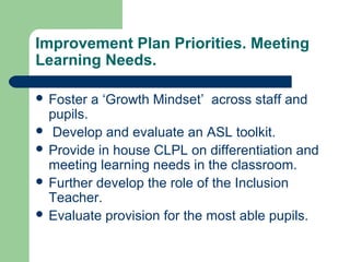 Improvement Plan Priorities. Meeting
Learning Needs.
 Foster a ‘Growth Mindset’ across staff and
pupils.
 Develop and evaluate an ASL toolkit.
 Provide in house CLPL on differentiation and
meeting learning needs in the classroom.
 Further develop the role of the Inclusion
Teacher.
 Evaluate provision for the most able pupils.
 