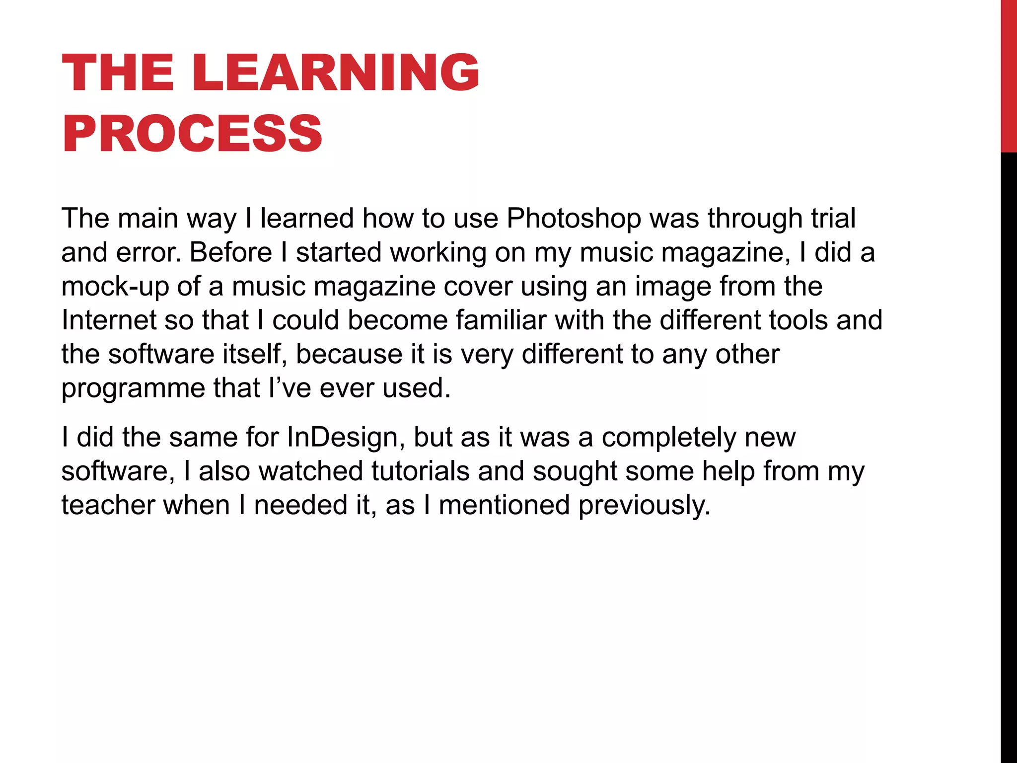 THE LEARNING
PROCESS
The main way I learned how to use Photoshop was through trial
and error. Before I started working on my music magazine, I did a
mock-up of a music magazine cover using an image from the
Internet so that I could become familiar with the different tools and
the software itself, because it is very different to any other
programme that I’ve ever used.
I did the same for InDesign, but as it was a completely new
software, I also watched tutorials and sought some help from my
teacher when I needed it, as I mentioned previously.
 