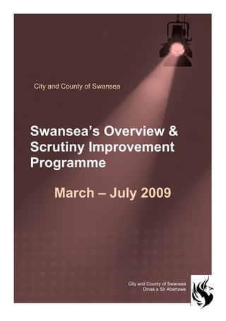 City and County of Swansea




Swansea’s Overview &
Scrutiny Improvement
Programme

      March – July 2009




                             City and County of Swansea
                                    Dinas a Sir Abertawe


                                                           1
 