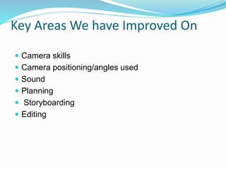 Key Areas We have Improved On
 Camera skills
 Camera positioning/angles used
 Sound
 Planning
 Storyboarding
 Editing
 