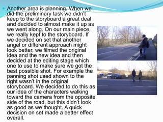  Another area is planning. When we
did the preliminary task we didn’t
keep to the storyboard a great deal
and decided to almost make it up as
we went along. On our main piece,
we really kept to the storyboard. If
we decided on set that another
angel or different approach might
look better, we filmed the original
idea and the new idea and then
decided at the editing stage which
one to use to make sure we got the
best possible shot. For example the
panning shot used shown to the
right wasn’t in the original
storyboard. We decided to do this as
our idea of the characters walking
toward the camera from the opposite
side of the road, but this didn’t look
as good as we thought. A quick
decision on set made a better effect
overall.
 