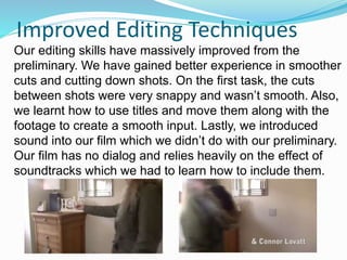 Improved Editing Techniques
Our editing skills have massively improved from the
preliminary. We have gained better experience in smoother
cuts and cutting down shots. On the first task, the cuts
between shots were very snappy and wasn’t smooth. Also,
we learnt how to use titles and move them along with the
footage to create a smooth input. Lastly, we introduced
sound into our film which we didn’t do with our preliminary.
Our film has no dialog and relies heavily on the effect of
soundtracks which we had to learn how to include them.
 
