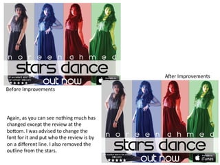 A/er	
  Improvements	
  
Before	
  Improvements	
  

Again,	
  as	
  you	
  can	
  see	
  nothing	
  much	
  has	
  
changed	
  except	
  the	
  review	
  at	
  the	
  
bo;om.	
  I	
  was	
  advised	
  to	
  change	
  the	
  
font	
  for	
  it	
  and	
  put	
  who	
  the	
  review	
  is	
  by	
  
on	
  a	
  diﬀerent	
  line.	
  I	
  also	
  removed	
  the	
  
outline	
  from	
  the	
  stars.	
  

 