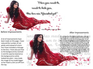 Before	
  Improvements	
  
A	
  lot	
  of	
  improvements	
  have	
  
been	
  made	
  on	
  this	
  page.	
  I	
  have	
  
reduced	
  the	
  number	
  of	
  red	
  
petals	
  and	
  instead	
  of	
  a	
  lyrics	
  
line	
  I	
  have	
  included	
  a	
  message	
  
to	
  the	
  fans.	
  I	
  have	
  also	
  put	
  that	
  
as	
  the	
  background	
  by	
  zoomed	
  
in	
  and	
  the	
  opacity	
  lowered	
  as	
  
the	
  background	
  as	
  white	
  
looked	
  too	
  plain.	
  I	
  also	
  made	
  
the	
  image	
  of	
  my	
  model	
  bigger	
  
so	
  her	
  head	
  is	
  a	
  bit	
  cut	
  oﬀ	
  from	
  
the	
  top.	
  

A/er	
  Improvements	
  

 