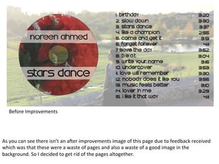 Before	
  Improvements	
  

As	
  you	
  can	
  see	
  there	
  isn’t	
  an	
  a/er	
  improvements	
  image	
  of	
  this	
  page	
  due	
  to	
  feedback	
  received	
  
which	
  was	
  that	
  these	
  were	
  a	
  waste	
  of	
  pages	
  and	
  also	
  a	
  waste	
  of	
  a	
  good	
  image	
  in	
  the	
  
background.	
  So	
  I	
  decided	
  to	
  get	
  rid	
  of	
  the	
  pages	
  altogether.	
  	
  

 