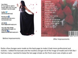 Before	
  Improvements	
  

A/er	
  Improvements	
  

Quite	
  a	
  few	
  changes	
  were	
  made	
  on	
  the	
  back	
  page	
  to	
  make	
  it	
  look	
  more	
  professional	
  and	
  
realisBc.	
  I	
  added	
  the	
  barcode	
  and	
  the	
  tracklist	
  and	
  got	
  rid	
  of	
  the	
  image	
  of	
  model	
  and	
  it	
  felt	
  like	
  I	
  
had	
  too	
  many.	
  I	
  wanted	
  to	
  keep	
  the	
  last	
  page	
  simple	
  as	
  the	
  front	
  cover	
  was	
  simple	
  as	
  well.	
  

 