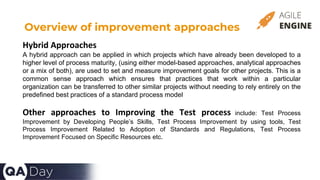 Overview of improvement approaches
Hybrid Approaches
A hybrid approach can be applied in which projects which have already been developed to a
higher level of process maturity, (using either model-based approaches, analytical approaches
or a mix of both), are used to set and measure improvement goals for other projects. This is a
common sense approach which ensures that practices that work within a particular
organization can be transferred to other similar projects without needing to rely entirely on the
predefined best practices of a standard process model
Other approaches to Improving the Test process include: Test Process
Improvement by Developing People’s Skills, Test Process Improvement by using tools, Test
Process Improvement Related to Adoption of Standards and Regulations, Test Process
Improvement Focused on Specific Resources etc.
 