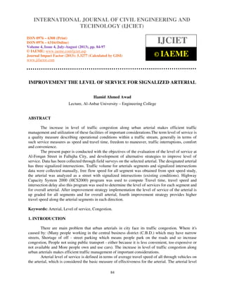 International Journal of Civil Engineering and Technology (IJCIET), ISSN 0976 – 6308 (Print), ISSN
0976 – 6316(Online) Volume 4, Issue 4, July-August (2013), © IAEME
84
IMPROVEMENT THE LEVEL OF SERVICE FOR SIGNALIZED ARTERIAL
Hamid Ahmed Awad
Lecture, Al-Anbar University – Engineering College
ABSTRACT
The increase in level of traffic congestion along urban arterial makes efficient traffic
management and utilization of these facilities of important considerations.The term level of service is
a quality measure describing operational conditions within a traffic stream, generally in terms of
such service measures as speed and travel time, freedom to maneuver, traffic interruptions, comfort
and convenience.
The present paper is conducted with the objectives of the evaluation of the level of service at
Al-Forqan Street in Fallujha City, and development of alternative strategies to improve level of
service. Data has been collected through field surveys on the selected arterial. The designated arterial
has three signalized intersections. Traffic volume for arterials segments and signalized intersections
data were collected manually, free flow speed for all segment was obtained from spot speed study,
the arterial was analyzed as a street with signalized intersections (existing conditions). Highway
Capacity System 2000 (HCS2000) program was used to compute Travel time, travel speed and
intersection delay also this program was used to determine the level of services for each segment and
for overall arterial. After improvement strategy implementation the level of service of the arterial is
up graded for all segments and for overall arterial, fourth improvement strategy provides higher
travel speed along the arterial segments in each direction.
Keywords: Arterial, Level of service, Congestion.
1. INTRODUCTION
There are main problem that urban arterials in city face its traffic congestion. Where it's
caused by: (Many people working in the central business district (C.B.D.) which may have narrow
streets, Shortage of off - street parking which means people park on the roads and so increase
congestion, People not using public transport - either because it is less convenient, too expensive or
not available and More people own and use cars). The increase in level of traffic congestion along
urban arterials makes efficient traffic management of important considerations.
Arterial level of service is defined in terms of average travel speed of all through vehicles on
the arterial, which is considered the basic measure of effectiveness for the arterial. The arterial level
INTERNATIONAL JOURNAL OF CIVIL ENGINEERING AND
TECHNOLOGY (IJCIET)
ISSN 0976 – 6308 (Print)
ISSN 0976 – 6316(Online)
Volume 4, Issue 4, July-August (2013), pp. 84-97
© IAEME: www.iaeme.com/ijciet.asp
Journal Impact Factor (2013): 5.3277 (Calculated by GISI)
www.jifactor.com
IJCIET
© IAEME
 